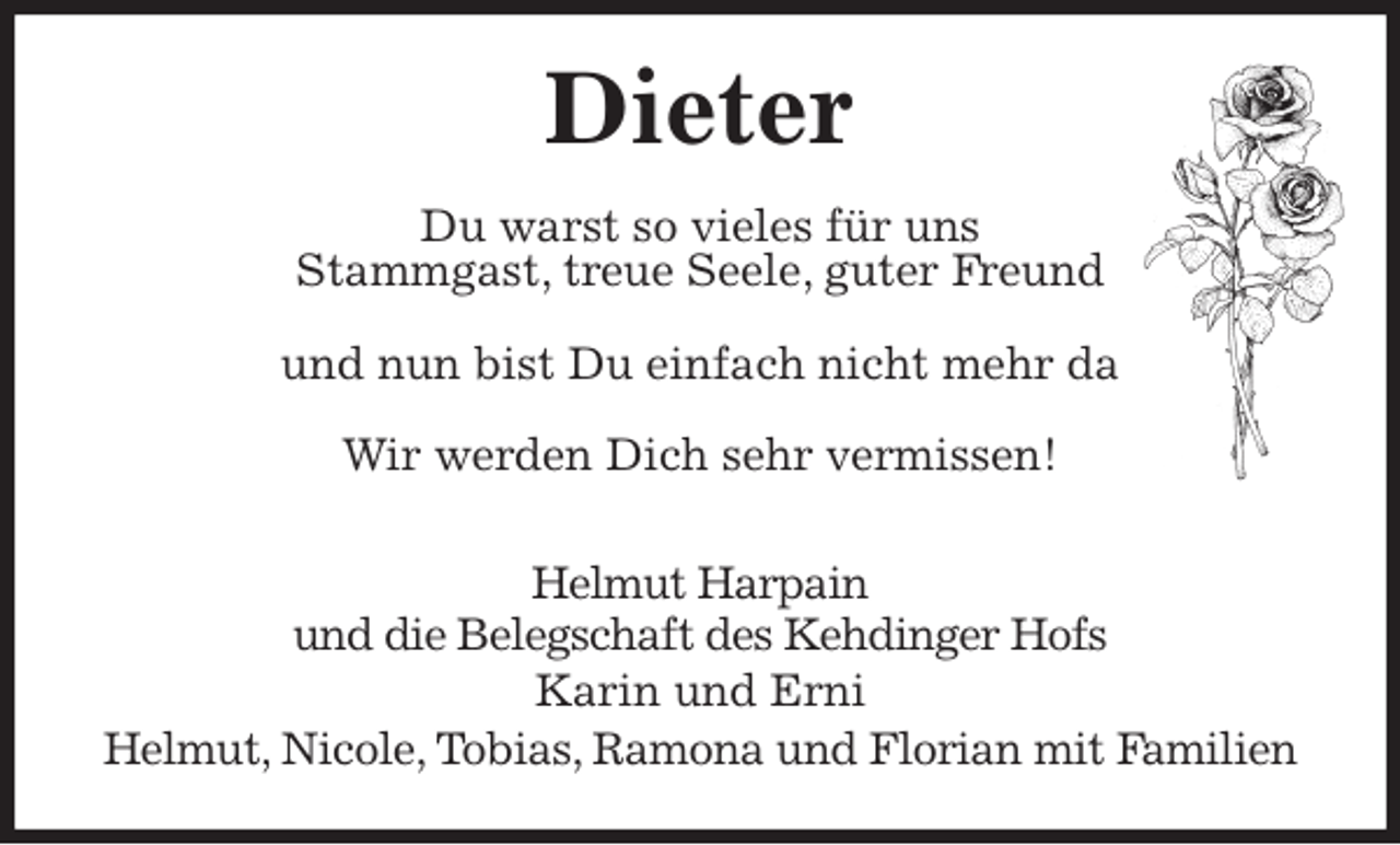<p>Dieter<br />Du warst so vieles für uns<br />Stammgast, treue Seele, guter Freund</p>
<p>und nun bist Du einfach nicht mehr da</p>
<p>Wir werden Dich sehr vermissen!</p>
<p>Helmut Harpain<br />und die Belegschaft des Kehdinger Hofs<br />Karin und Erni<br />Helmut, Nicole, Tobias, Ramona und Florian mit Familien</p>