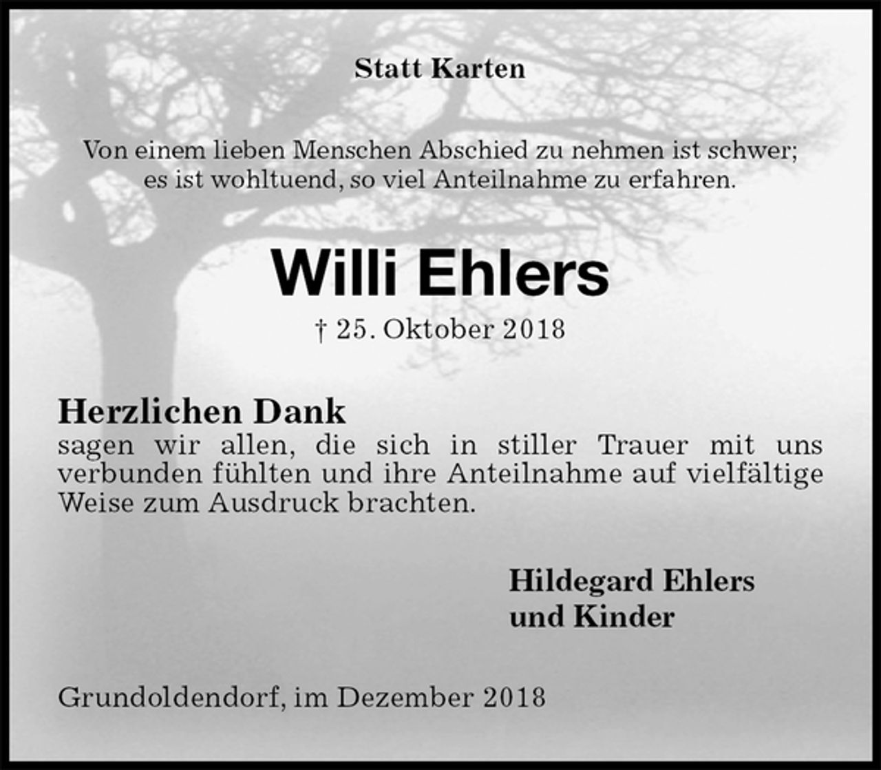 <p>Statt Karten<br />Von einem lieben Menschen Abschied zu nehmen ist schwer;<br />es ist wohltuend, so viel Anteilnahme zu erfahren.<br />Willi Ehlers<br />† 25. Oktober 2018<br />Herzlichen Dank<br />sagen wir allen, die sich in stiller Trauer mit uns<br />verbunden fühlten und ihre Anteilnahme auf vielfältige Weise zum Ausdruck brachten.<br />Hildegard Ehlers<br />und Kinder<br />Grundoldendorf, im Dezember 2018</p>