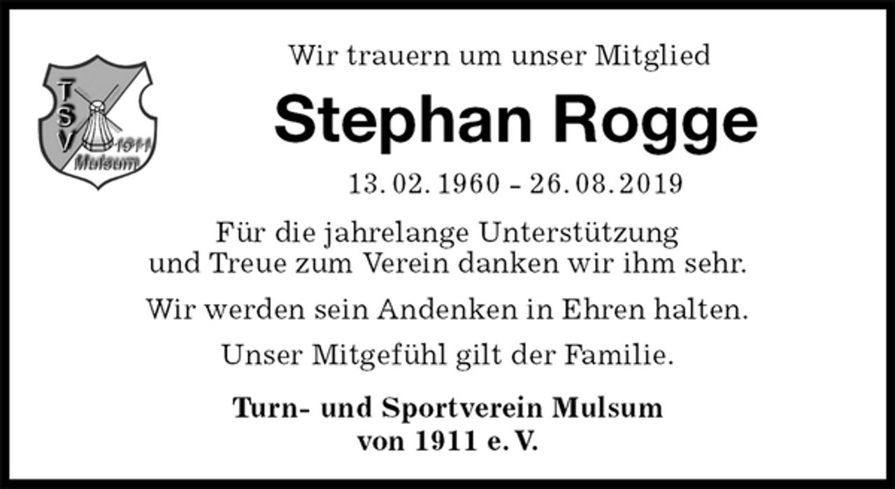 <p>Wir trauern um unser Mitglied<br />Stephan Rogge<br />13. 02. 1960 - 26. 08. 2019<br />Für die jahrelange Unterstützung<br />und Treue zum Verein danken wir ihm sehr.<br />Wir werden sein Andenken in Ehren halten.<br />Unser Mitgefühl gilt der Familie.<br />Turn- und Sportverein Mulsum<br />von 1911 e. V.</p>