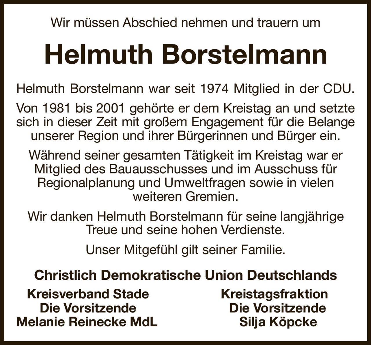Wir müssen Abschied nehmen und trauern um
Helmuth Borstelmann
Helmuth Borstelmann war seit 1974 Mitglied in der CDU.
Von 1981 bis 2001 gehörte er dem Kreistag an und setzte
sich in dieser Zeit mit großem Engagement für die Belange
unserer Region und ihrer Bürgerinnen und Bürger ein. Während seiner gesamten Tätigkeit im Kreistag war er Mitglied des Bauausschusses und im Ausschuss für
Regionalplanung und Umweltfragen sowie in vielen
weiteren Gremien.
Wir danken Helmuth Borstelmann für seine langjährige Treue und seine hohen Verdienste.
Unser Mitgefühl gilt seiner Familie.
Christlich Demokratische Union Deutschlands
  Kreisverband Stade Kreistagsfraktion    
     Die Vorsitzende Die Vorsitzende  
Melanie Reinecke MdL Silja Köpcke