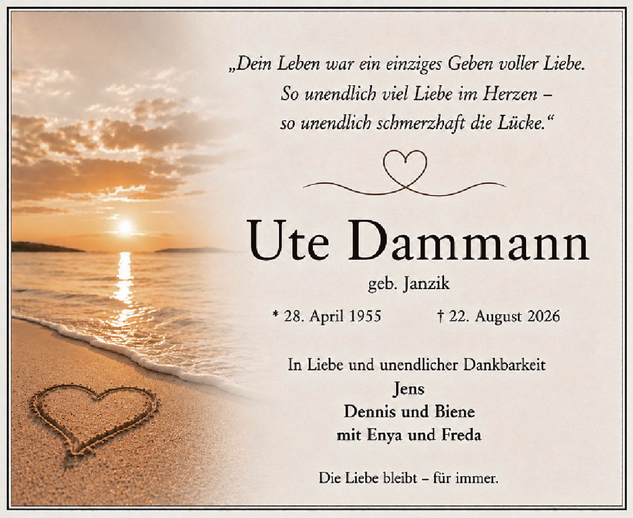 <p><i>„Dein Leben war ein einziges Geben voller Liebe.<br>So unendlich viel Liebe im Herzen –<br>so unendlich schmerzhaft die Lücke."</i></p><p><strong>Ute Dammann</strong><br>geb. Janzik</p><p>* 28. April 1955       † 22. August 2026</p><p>In Liebe und unendlicher Dankbarkeit<br><strong>Jens<br>Dennis und Biene<br>mit Enya und Freda</strong></p><p>Die Liebe bleibt – für immer.</p>