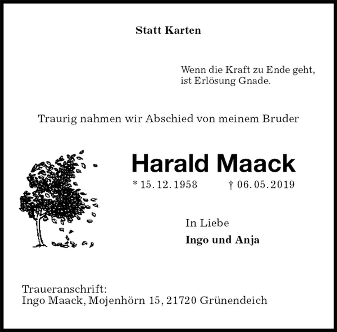 <p>Statt Karten<br />Wenn die Kraft zu Ende geht,<br />ist Erlösung Gnade.<br />Traurig nahmen wir Abschied von meinem Bruder<br />Harald Maack<br />* 15. 12. 1958 † 06. 05. 2019<br />In Liebe<br />Ingo und Anja</p><p>Traueranschrift:<br />Ingo Maack, Mojenhörn 15, 21720 Grünendeich</p>