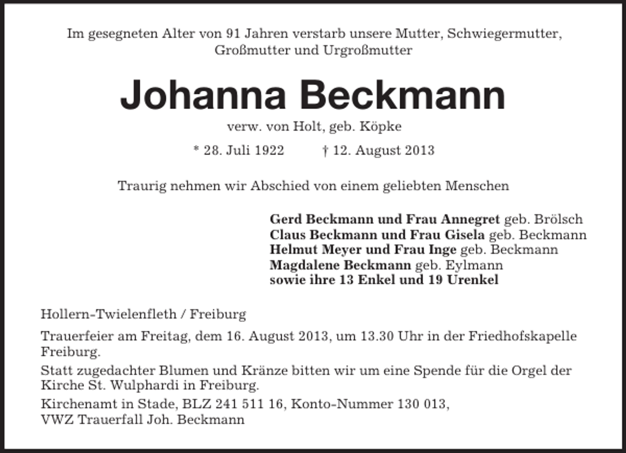 <p>Im gesegneten Alter von 91 Jahren verstarb unsere Mutter, Schwiegermutter,<br />Großmutter und Urgroßmutter<br />Johanna Beckmann<br />verw. von Holt, geb. Köpke<br />* 28. Juli 1922 † 12. August 2013<br />Traurig nehmen wir Abschied von einem geliebten Menschen<br />Gerd Beckmann und Frau Annegret geb. Brölsch<br />Claus Beckmann und Frau Gisela geb. Beckmann<br />Helmut Meyer und Frau Inge geb. Beckmann<br />Magdalene Beckmann geb. Eylmann<br />sowie ihre 13 Enkel und 19 Urenkel<br />Hollern-Twielenfleth / Freiburg<br />Trauerfeier am Freitag, dem 16. August 2013, um 13.30 Uhr in der Friedhofskapelle Freiburg.<br />Statt zugedachter Blumen und Kränze bitten wir um eine Spende für die Orgel der Kirche St. Wulphardi in Freiburg.<br />Kirchenamt in Stade, BLZ 241 511 16, Konto-Nummer 130 013,<br />VWZ Trauerfall Joh. Beckmann</p>