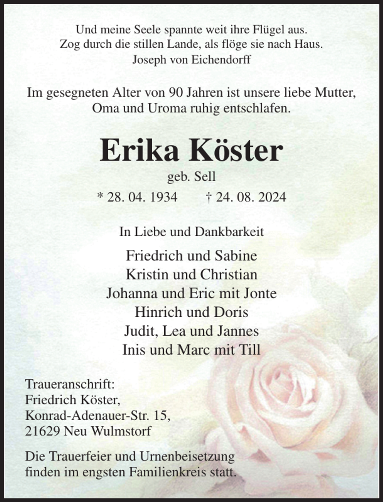 <p>Und meine Seele spannte weit ihre Flügel aus.<br />Zog durch die stillen Lande, als flöge sie nach Haus.<br />Joseph von Eichendorff<br />Im gesegneten Alter von 90 Jahren ist unsere liebe Mutter,<br />Oma und Uroma ruhig entschlafen.<br />Erika Köster<br />geb. Sell<br />* 28. 04. 1934 † 24. 08. 2024<br />In Liebe und Dankbarkeit<br />Friedrich und Sabine<br />Kristin und Christian<br />Johanna und Eric mit Jonte<br />Hinrich und Doris<br />Judit, Lea und Jannes<br />Inis und Marc mit Till<br />Traueranschrift:<br />Friedrich Köster,<br />Konrad-Adenauer-Str. 15,<br />21629 Neu Wulmstorf<br />Die Trauerfeier und Urnenbeisetzung<br />finden im engsten Familienkreis statt.</p>