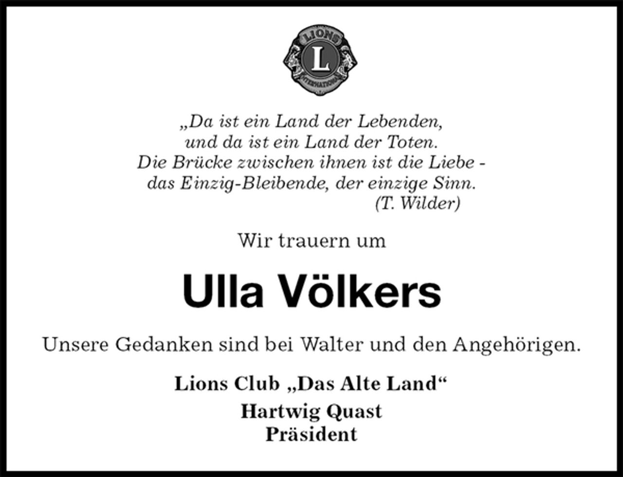 <p>„Da ist ein Land der Lebenden,<br />und da ist ein Land der Toten.<br />Die Brücke zwischen ihnen ist die Liebe -<br />das Einzig-Bleibende, der einzige Sinn.<br />(T. Wilder)<br />Wir trauern um<br />Ulla Völkers<br />Unsere Gedanken sind bei Walter und den Angehörigen.<br />Lions Club „Das Alte Land“<br />Hartwig Quast<br />Präsident</p>