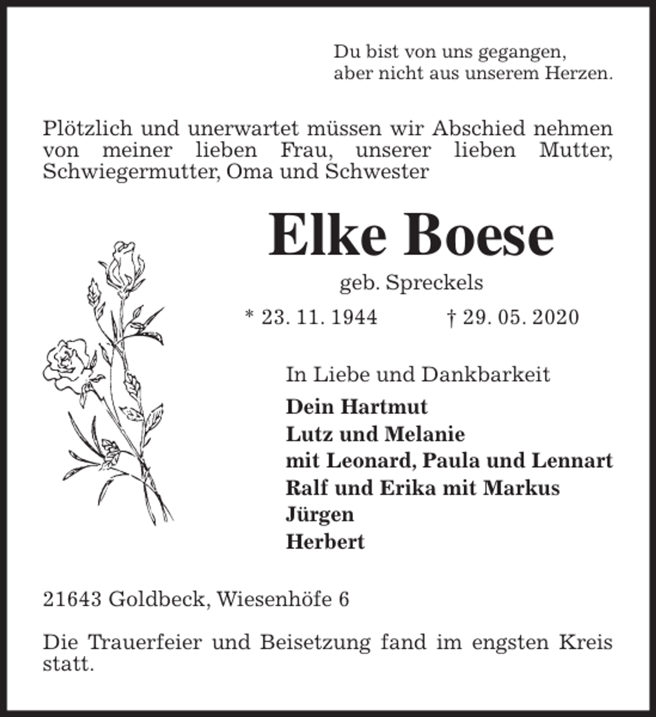<p>Du bist von uns gegangen,<br />aber nicht aus unserem Herzen.<br />Plötzlich und unerwartet müssen wir Abschied nehmen von meiner lieben Frau, unserer lieben Mutter,<br />Schwiegermutter, Oma und Schwester<br />Elke Boese<br />geb. Spreckels<br />* 23. 11. 1944 † 29. 05. 2020<br />In Liebe und Dankbarkeit<br />Dein Hartmut<br />Lutz und Melanie<br />mit Leonard, Paula und Lennart<br />Ralf und Erika mit Markus<br />Jürgen<br />Herbert<br />21643 Goldbeck, Wiesenhöfe 6</p>
<p>Die Trauerfeier und Beisetzung fand im engsten Kreis statt.</p>