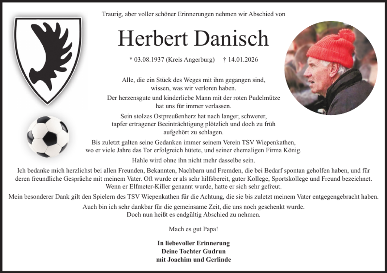 <p>Traurig, aber voller schöner Erinnerungen nehmen wir Abschied von<br />Herbert Danisch<br />geb. 03.08.1937 (Kreis Angerburg) gestorben 14.01.2026</p><p>Alle, die ein Stück des Weges mit ihm gegangen sind, wissen, was wir verloren haben.</p><p>Der herzensgute und kinderliebe Mann mit der roten Pudelmütze hat uns für immer verlassen.</p><p>Sein stolzes Ostpreußenherz hat nach langer, schwerer, tapfer ertragener Beeinträchtigung plötzlich und doch zu früh aufgehört zu schlagen.</p><p>Bis zuletzt galten seine Gedanken immer seinem Verein TSV Wiepenkathen, wo er viele Jahre das Tor erfolgreich hütete und seiner ehemaligen Firma König.</p><p>Hahle wird ohne ihn nicht mehr dasselbe sein.</p><p>Ich bedanke mich herzlichtst bei allen Freunden, Bekannten, Nachbarn und Fremden, die bei Bedarf spontan geholfen haben, und für jedes freundliche Gespräch mit meinem Vater. Oft wurde er als sehr hilfsbereit, guter Kollege, Sportkollege und Freund bezeichnet. Wenn er Elfmeter-Killer genannt wurde, hatte er sich sehr gefreut.</p><p>Mein besonderer Dank gilt den Spielern des TSV Wiepenkathen für die Achtung, die sie bis zuletzt meinem Vater entgegengebracht haben.</p><p>Auch bin ich sehr dankbar für die gemeinsame Zeit, die uns noch geschenkt wurde. Doch nun heißt es endgültig Abschied zu nehmen.</p><p>Mach es gut Papa!</p><p>In liebevoller Erinnerung<br />Deine Tochter Gudrun<br />mit Joachim und Gerlinde</p>