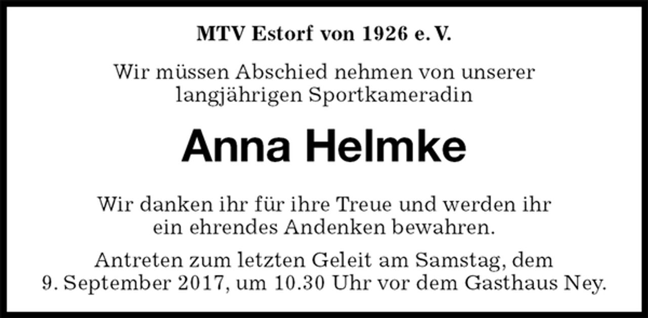 <p>MTV Estorf von 1926 e. V.<br />Wir müssen Abschied nehmen von unserer<br />langjährigen Sportkameradin<br />Anna Helmke<br />Wir danken ihr für ihre Treue und werden ihr<br />ein ehrendes Andenken bewahren.<br />Antreten zum letzten Geleit am Samstag, dem<br />9. September 2017, um 10.30 Uhr vor dem Gasthaus Ney.</p>
