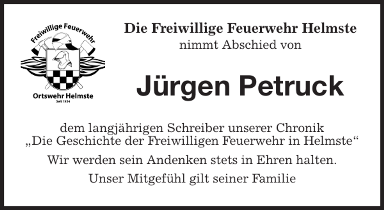 <p>Die Freiwillige Feuerwehr Helmste<br />nimmt Abschied von<br />Jürgen Petruck<br />dem langjährigen Schreiber unserer Chronik<br />„Die Geschichte der Freiwilligen Feuerwehr in Helmste“<br />Wir werden sein Andenken stets in Ehren halten.<br />Unser Mitgefühl gilt seiner Familie</p>