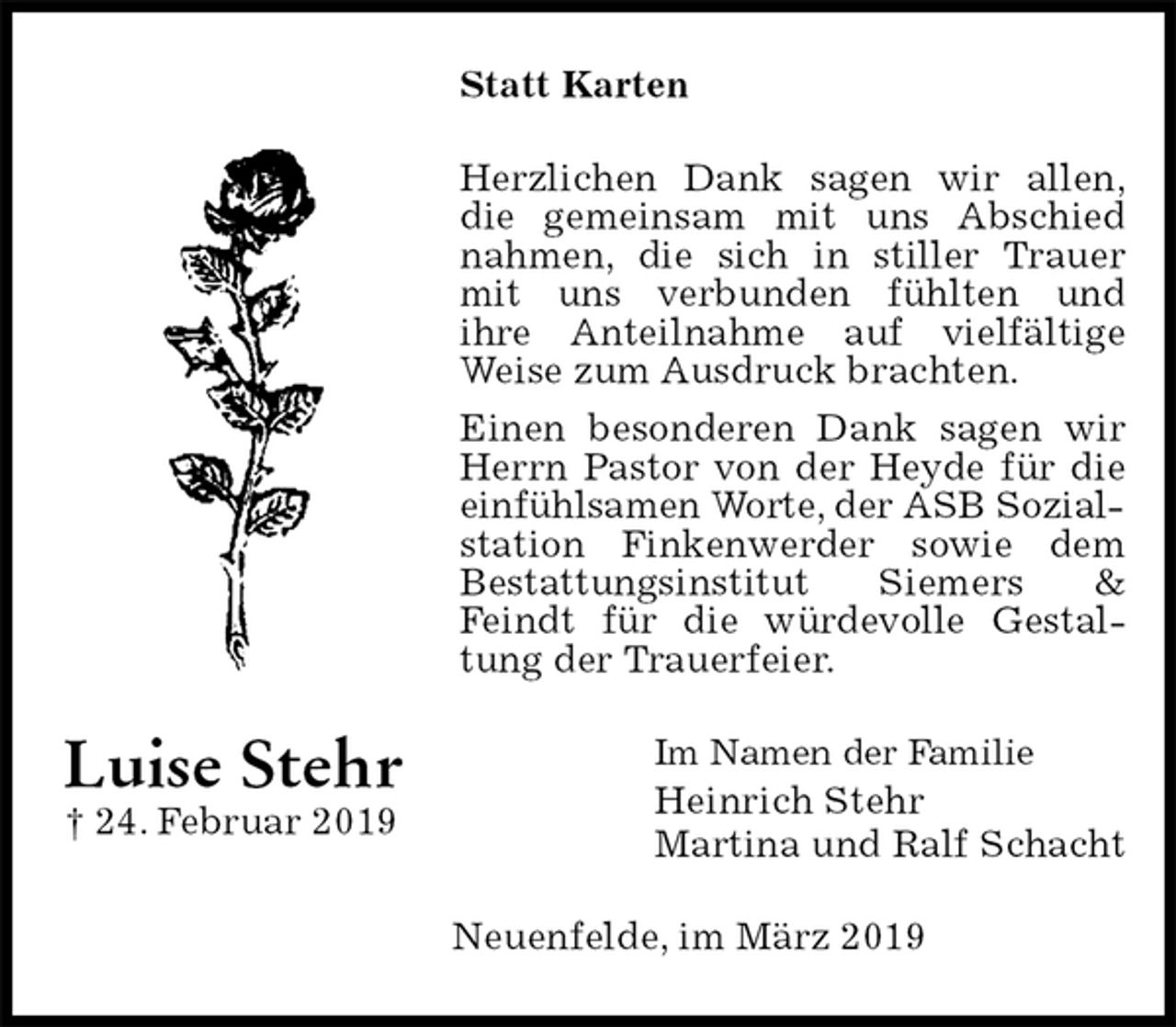 <p>Statt Karten<br />Herzlichen Dank sagen wir allen,<br />die gemeinsam mit uns Abschied nahmen, die sich in stiller Trauer mit uns verbunden fühlten und<br />ihre Anteilnahme auf vielfältige Weise zum Ausdruck brachten.<br />Einen besonderen Dank sagen wir Herrn Pastor von der Heyde für die einfühlsamen Worte, der ASB Sozial-<br />station Finkenwerder sowie dem<br />Bestattungsinstitut Siemers &amp; Feindt für die würdevolle Gestaltung der Trauerfeier.<br />Im Namen der Familie<br />Heinrich Stehr<br />Martina und Ralf Schacht<br />Neuenfelde, im März 2019<br />Luise Stehr<br />† 24. Februar 2019</p>