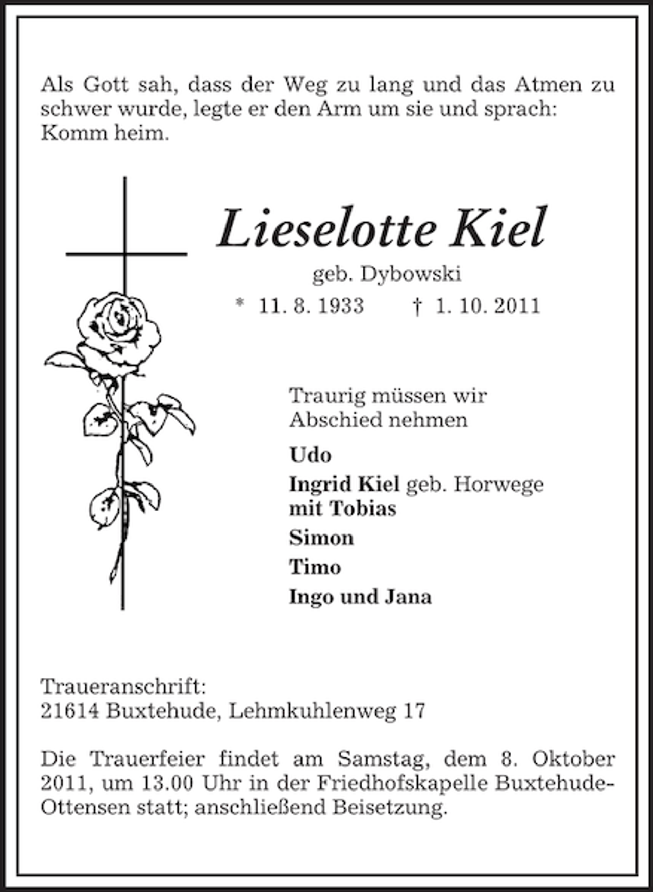 <p>Als Gott sah, dass der Weg zu lang und das Atmen zu schwer wurde, legte er den Arm um sie und sprach:<br />Komm heim.<br />Lieselotte Kiel<br />geb. Dybowski<br />* 11. 8. 1933 † 1. 10. 2011<br />Traurig müssen wir<br />Abschied nehmen<br />Udo<br />Ingrid Kiel geb. Horwege<br />mit Tobias<br />Simon<br />Timo<br />Ingo und Jana<br />Traueranschrift:<br />21614 Buxtehude, Lehmkuhlenweg 17</p><p>Die Trauerfeier findet am Samstag, dem 8. Oktober 2011, um 13.00 Uhr in der Friedhofskapelle Buxtehude-Ottensen statt; anschließend Beisetzung.</p>