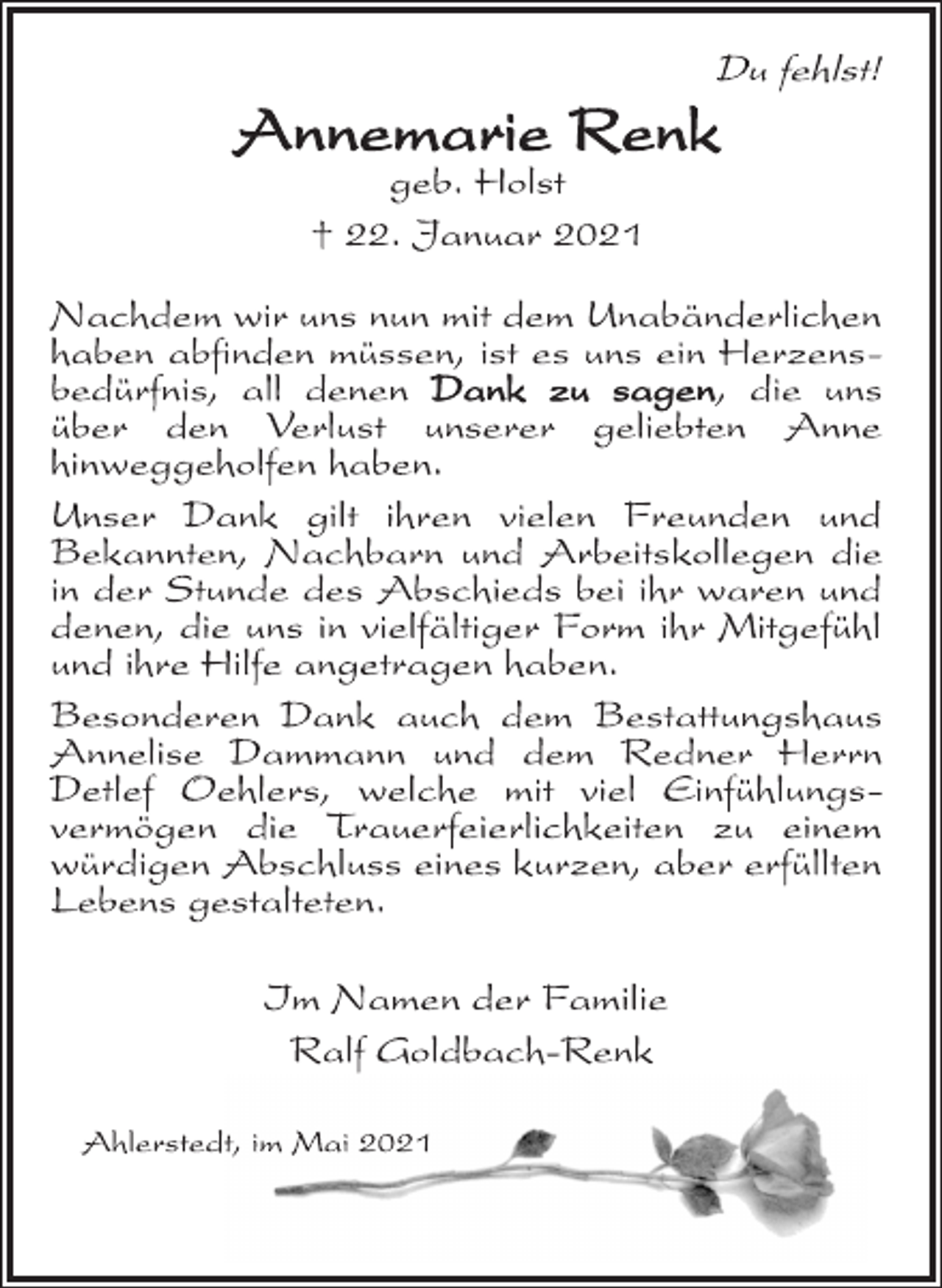 <p>Du fehlst!<br />Annemarie Renk<br />geb. Holst<br />† 22. Januar 2021<br />Nachdem wir uns nun mit dem Unabänderlichen<br />haben abfinden müssen, ist es uns ein Herzensbedürfnis,<br />all denen Dank zu sagen, die uns<br />über den Verlust unserer geliebten Anne<br />hinweggeholfen haben.<br />Unser Dank gilt ihren vielen Freunden und<br />Bekannten, Nachbarn und Arbeitskollegen die<br />in der Stunde des Abschieds bei ihr waren und<br />denen, die uns in vielfältiger Form ihr Mitgefühl<br />und ihre Hilfe angetragen haben.<br />Besonderen Dank auch dem Bestattungshaus<br />Annelise Dammann und dem Redner Herrn<br />Detlef Oehlers, welche mit viel Einfühlungsvermögen<br />die Trauerfeierlichkeiten zu einem<br />würdigen Abschluss eines kurzen, aber erfüllten<br />Lebens gestalteten.<br />Im Namen der Familie<br />Ralf Goldbach-Renk<br />Ahlerstedt, im Mai 2021</p>