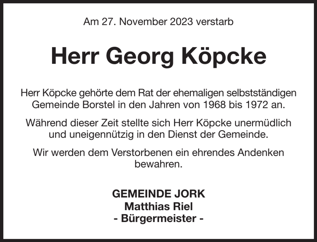 <p>Am 27. November 2023 verstarb<br />Herr Georg Köpcke<br />Herr Köpcke gehörte dem Rat der ehemaligen selbstständigen<br />Gemeinde Borstel in den Jahren von 1968 bis 1972 an.<br />Während dieser Zeit stellte sich Herr Köpcke unermüdlich<br />und uneigennützig in den Dienst der Gemeinde.<br />Wir werden dem Verstorbenen ein ehrendes Andenken<br />bewahren.<br />GEMEINDE JORK<br />Matthias Riel<br />- Bürgermeister -</p>