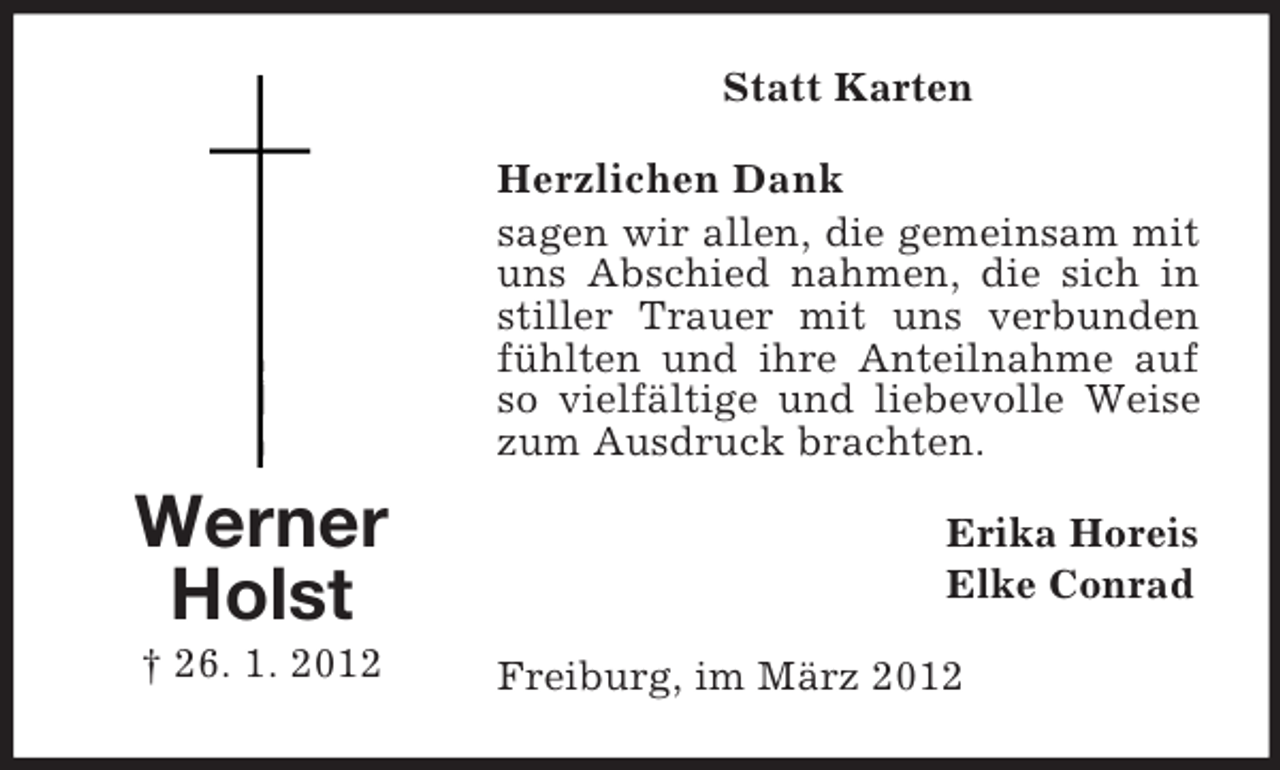<p>Statt Karten<br />Herzlichen Dank<br />sagen wir allen, die gemeinsam mit<br />uns Abschied nahmen, die sich in<br />stiller Trauer mit uns verbunden<br />fühlten und ihre Anteilnahme auf<br />so vielfältige und liebevolle Weise<br />zum Ausdruck brachten.</p><p>Werner<br />Holst<br />† 26. 1. 2012</p><p>Erika Horeis<br />Elke Conrad<br />Freiburg, im März 2012</p>