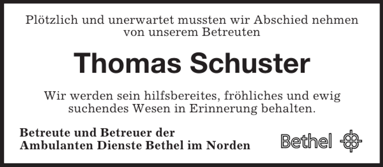<p>Plötzlich und unerwartet mussten wir Abschied nehmen von unserem Betreuten<br />Thomas Schuster<br />Wir werden sein hilfsbereites, fröhliches und ewig<br />suchendes Wesen in Erinnerung behalten.<br />Betreute und Betreuer der<br />Ambulanten Dienste Bethel im Norden</p>