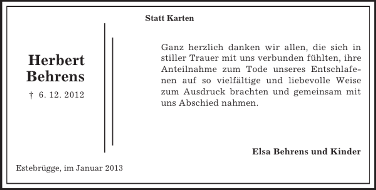 <p>Statt Karten</p><p>Herbert<br />Behrens<br />† 6. 12. 2012</p><p>Ganz herzlich danken wir allen, die sich in<br />stiller Trauer mit uns verbunden fühlten, ihre<br />Anteilnahme zum Tode unseres Entschlafenen auf so vielfältige und liebevolle Weise<br />zum Ausdruck brachten und gemeinsam mit<br />uns Abschied nahmen.</p><p>Elsa Behrens und Kinder<br />Estebrügge, im Januar 2013</p>