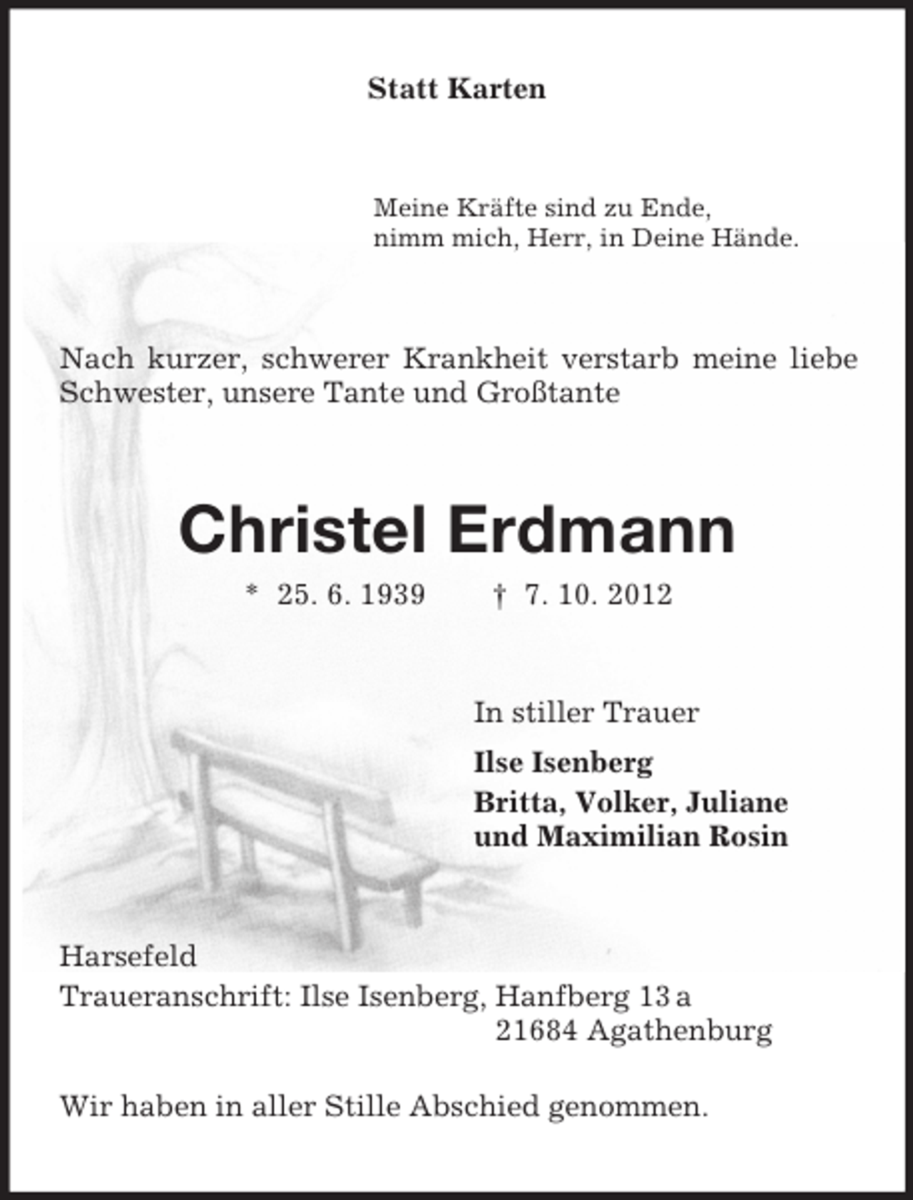 <p>Statt Karten<br />Meine Kräfte sind zu Ende,<br />nimm mich, Herr, in Deine Hände.<br />Nach kurzer, schwerer Krankheit verstarb meine liebe Schwester, unsere Tante und Großtante<br />Christel Erdmann<br />* 25. 6. 1939 † 7. 10. 2012<br />In stiller Trauer<br />Ilse Isenberg<br />Britta, Volker, Juliane<br />und Maximilian Rosin<br />Harsefeld<br />Traueranschrift: Ilse Isenberg, Hanfberg 13 a<br />21684 Agathenburg</p><p>Wir haben in aller Stille Abschied genommen.</p>