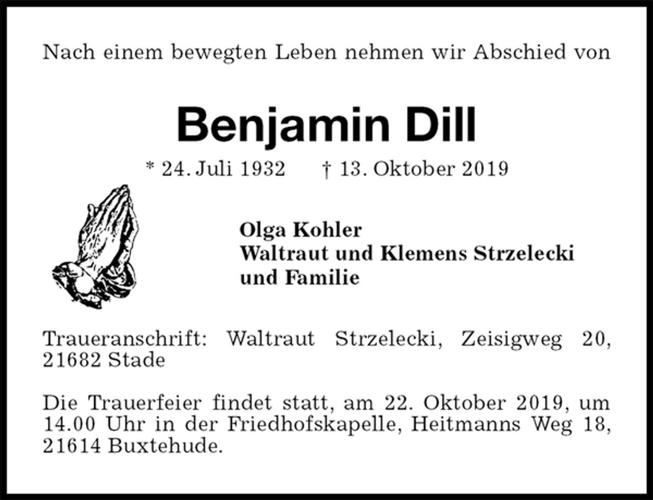 <p>Nach einem bewegten Leben nehmen wir Abschied von<br />Benjamin Dill<br />* 24. Juli 1932 † 13. Oktober 2019<br />Olga Kohler<br />Waltraut und Klemens Strzelecki<br />und Familie<br />Traueranschrift: Waltraut Strzelecki, Zeisigweg 20, 21682 Stade</p><p>Die Trauerfeier findet statt, am 22. Oktober 2019, um 14.00 Uhr in der Friedhofskapelle, Heitmanns Weg 18, 21614 Buxtehude.</p>