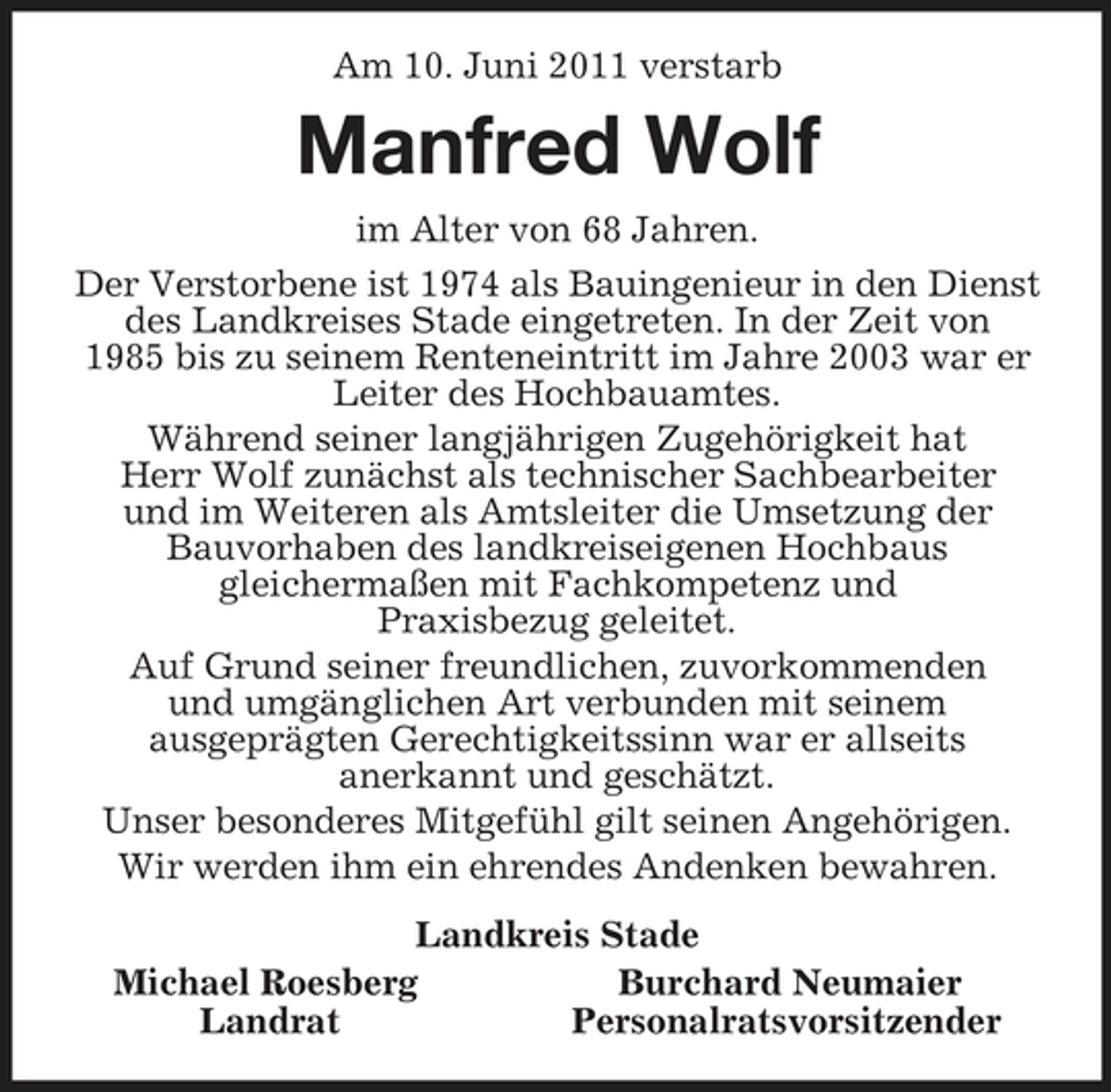 <p>Am 10. Juni 2011 verstarb<br />Manfred Wolf<br />im Alter von 68 Jahren.<br />Der Verstorbene ist 1974 als Bauingenieur in den Dienst<br />des Landkreises Stade eingetreten. In der Zeit von<br />1985 bis zu seinem Renteneintritt im Jahre 2003 war er<br />Leiter des Hochbauamtes.<br />Während seiner langjährigen Zugehörigkeit hat<br />Herr Wolf zunächst als technischer Sachbearbeiter<br />und im Weiteren als Amtsleiter die Umsetzung der<br />Bauvorhaben des landkreiseigenen Hochbaus<br />gleichermaßen mit Fachkompetenz und<br />Praxisbezug geleitet.<br />Auf Grund seiner freundlichen, zuvorkommenden<br />und umgänglichen Art verbunden mit seinem<br />ausgeprägten Gerechtigkeitssinn war er allseits<br />anerkannt und geschätzt.<br />Unser besonderes Mitgefühl gilt seinen Angehörigen.<br />Wir werden ihm ein ehrendes Andenken bewahren.<br />Landkreis Stade<br />Michael Roesberg Burchard Neumaier<br />Landrat Personalratsvorsitzender</p>
