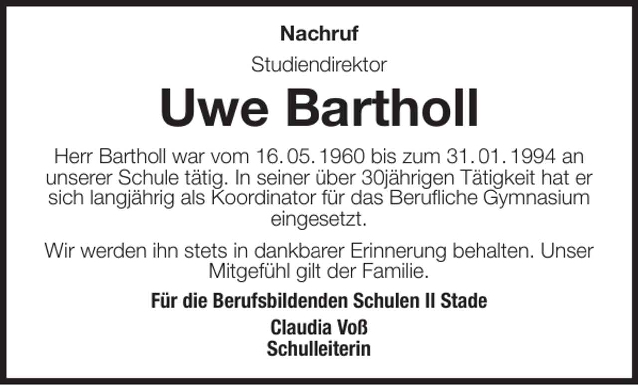 <p>Nachruf<br />Studiendirektor<br />Uwe Bartholl<br />Herr Bartholl war vom 16. 05. 1960 bis zum 31. 01. 1994 an<br />unserer Schule tätig. In seiner über 30jährigen Tätigkeit hat er sich langjährig als Koordinator für das Berufliche Gymnasium<br />eingesetzt.<br />Wir werden ihn stets in dankbarer Erinnerung behalten. Unser Mitgefühl gilt der Familie.<br />Für die Berufsbildenden Schulen II Stade<br />Claudia Voß<br />Schulleiterin</p>