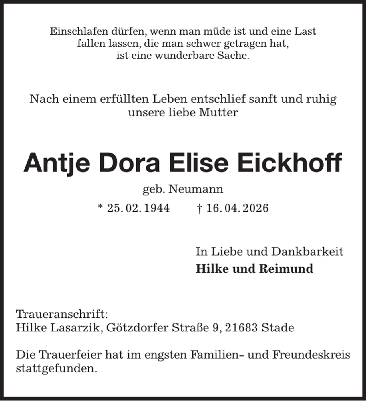 <p>Einschlafen dürfen, wenn man müde ist und eine Last<br />fallen lassen, die man schwer getragen hat,<br />ist eine wunderbare Sache.<br />Nach einem erfüllten Leben entschlief sanft und ruhig<br />unsere liebe Mutter<br />Antje Dora Elise Eickhoff<br />geb. Neumann<br />* 25. 02. 1944 † 16. 04. 2026<br />In Liebe und Dankbarkeit<br />Hilke und Reimund<br />Traueranschrift:<br />Hilke Lasarzik, Götzdorfer Straße 9, 21683 Stade</p><p>Die Trauerfeier hat im engsten Familien- und Freundeskreis<br />stattgefunden.</p>