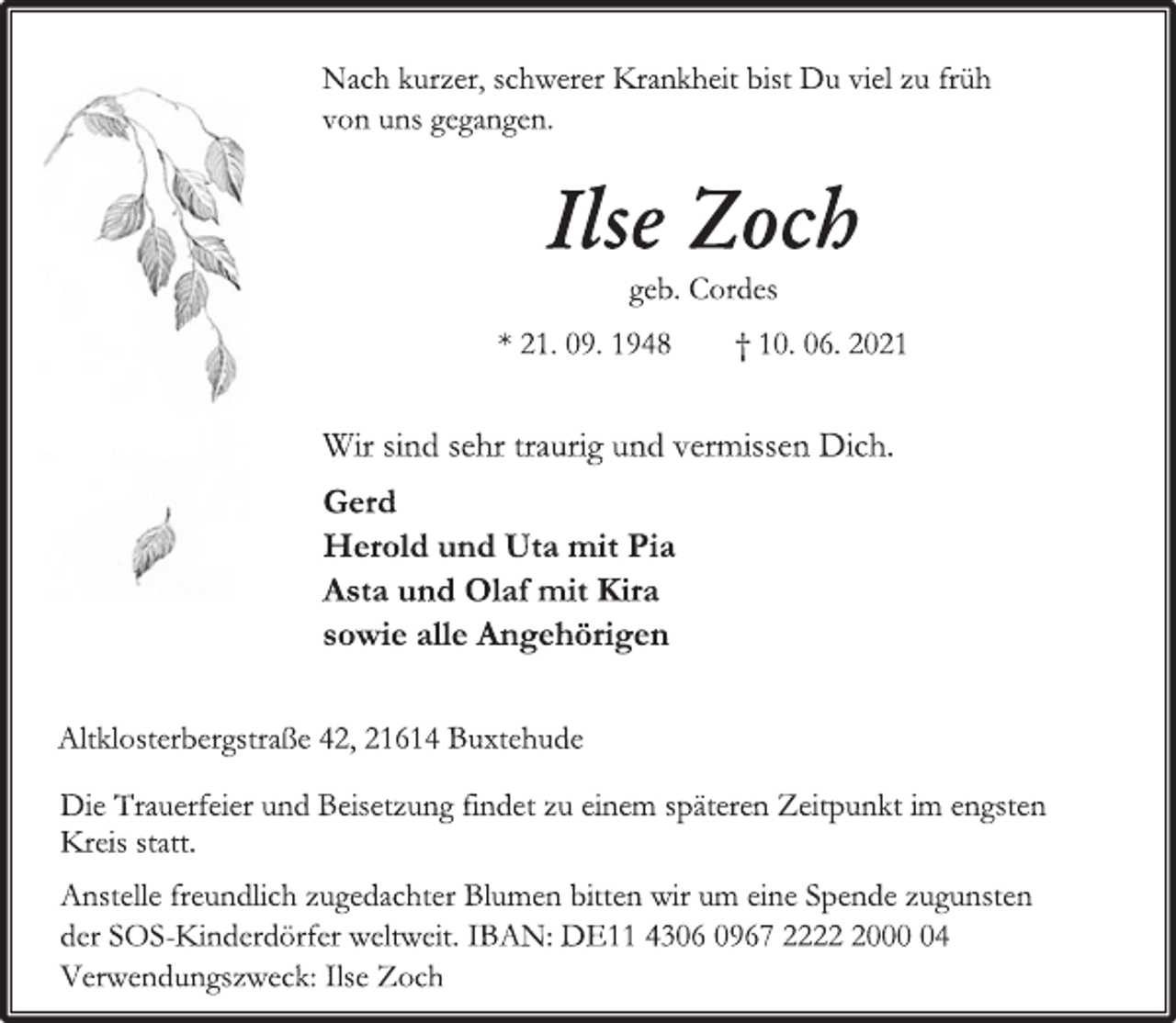 <p>Nach kurzer, schwerer Krankheit bist Du viel zu früh<br />von uns gegangen.<br />Ilse Zoch<br />geb. Cordes<br />* 21. 09. 1948 † 10. 06. 2021<br />Wir sind sehr traurig und vermissen Dich.<br />Gerd<br />Herold und Uta mit Pia<br />Asta und Olaf mit Kira<br />sowie alle Angehörigen<br />Altklosterbergstraße 42, 21614 Buxtehude<br />Die Trauerfeier und Beisetzung findet zu einem späteren Zeitpunkt im engsten Kreis statt.<br />Anstelle freundlich zugedachter Blumen bitten wir um eine Spende zugunsten<br />der SOS-Kinderdörfer weltweit. IBAN: DE11 4306 0967 2222 2000 04<br />Verwendungszweck: Ilse Zoch</p>