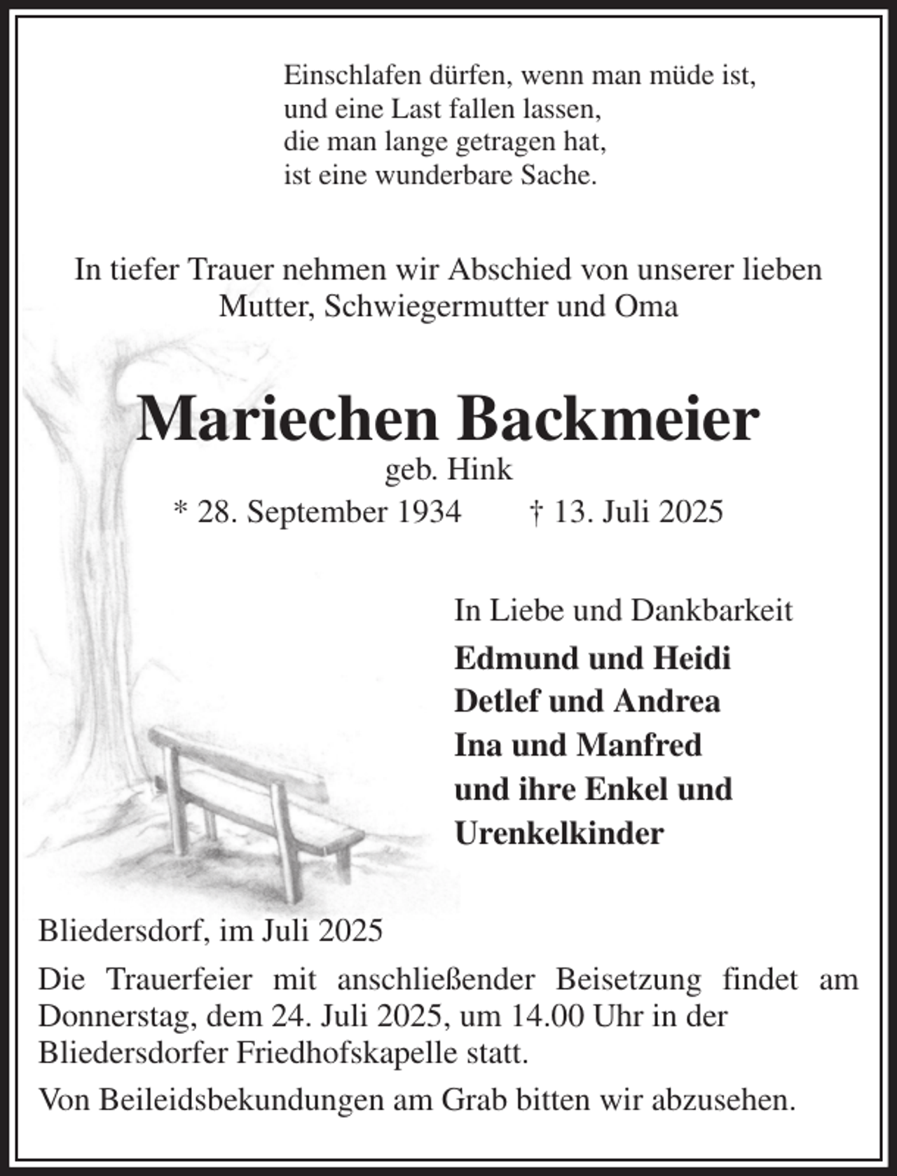 <p>Einschlafen dürfen, wenn man müde ist,<br />und eine Last fallen lassen,<br />die man lange getragen hat,<br />ist eine wunderbare Sache.<br />In tiefer Trauer nehmen wir Abschied von unserer lieben Mutter, Schwiegermutter und Oma<br />Mariechen Backmeier<br />geb. Hink<br />* 28. September 1934 † 13. Juli 2025<br />In Liebe und Dankbarkeit<br />Edmund und Heidi<br />Detlef und Andrea<br />Ina und Manfred<br />und ihre Enkel und<br />Urenkelkinder<br />Bliedersdorf, im Juli 2025<br />Die Trauerfeier mit anschließender Beisetzung findet am Donnerstag, dem 24. Juli 2025, um 14.00 Uhr in der<br />Bliedersdorfer Friedhofskapelle statt.<br />Von Beileidsbekundungen am Grab bitten wir abzusehen.</p>