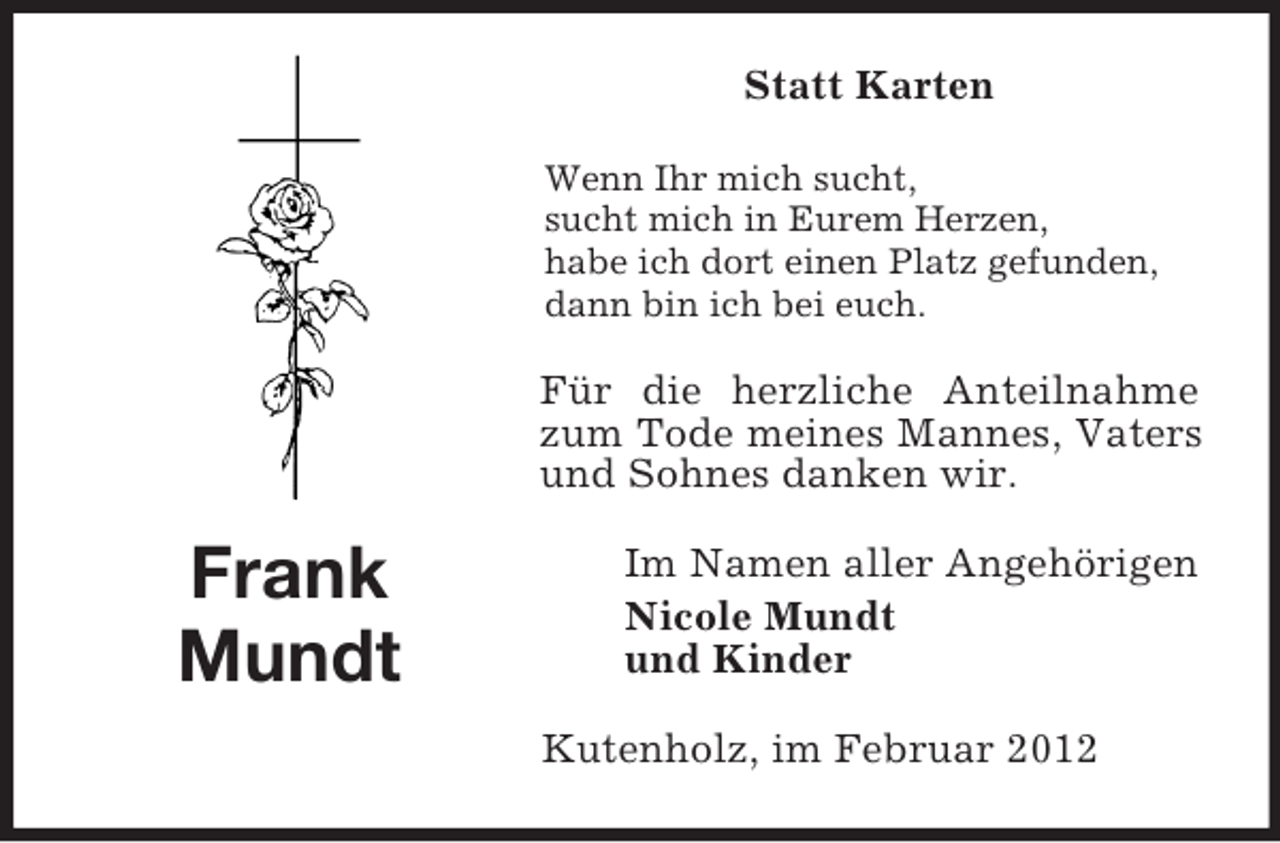 <p>Frank<br />Mundt</p><p>Statt Karten<br />Wenn Ihr mich sucht,<br />sucht mich in Eurem Herzen,<br />habe ich dort einen Platz gefunden,<br />dann bin ich bei euch.<br />Für die herzliche Anteilnahme zum Tode meines Mannes, Vaters und Sohnes danken wir.<br />Im Namen aller Angehörigen<br />Nicole Mundt<br />und Kinder<br />Kutenholz, im Februar 2012</p>