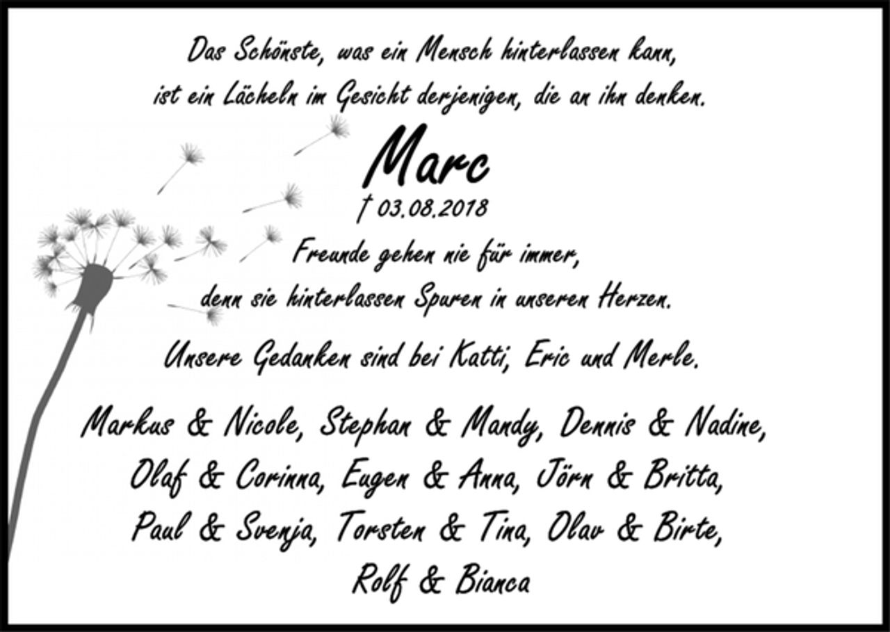 <p>Das Schönste, was ein Mensch hinterlassen kann,<br />ist ein Lächeln im Gesicht derjenigen, die an ihn denken.<br />Marc<br />+ 03.08.2018<br />Freunde gehen nie für immer,<br />denn sie hinterlassen Spuren in unseren Herzen.<br />Unsere Gedanken sind bei Katti, Eric und Merle.<br />Markus &amp; Nicole, Stephan &amp; Mandy, Dennis &amp; Nadine,<br />Olaf &amp; Corinna, Eugen &amp; Anna, Jörn &amp; Britta,<br />Paul &amp; Svenja, Torsten &amp; Tina, Olav &amp; Birte,<br />Ralf &amp; Bianca</p>