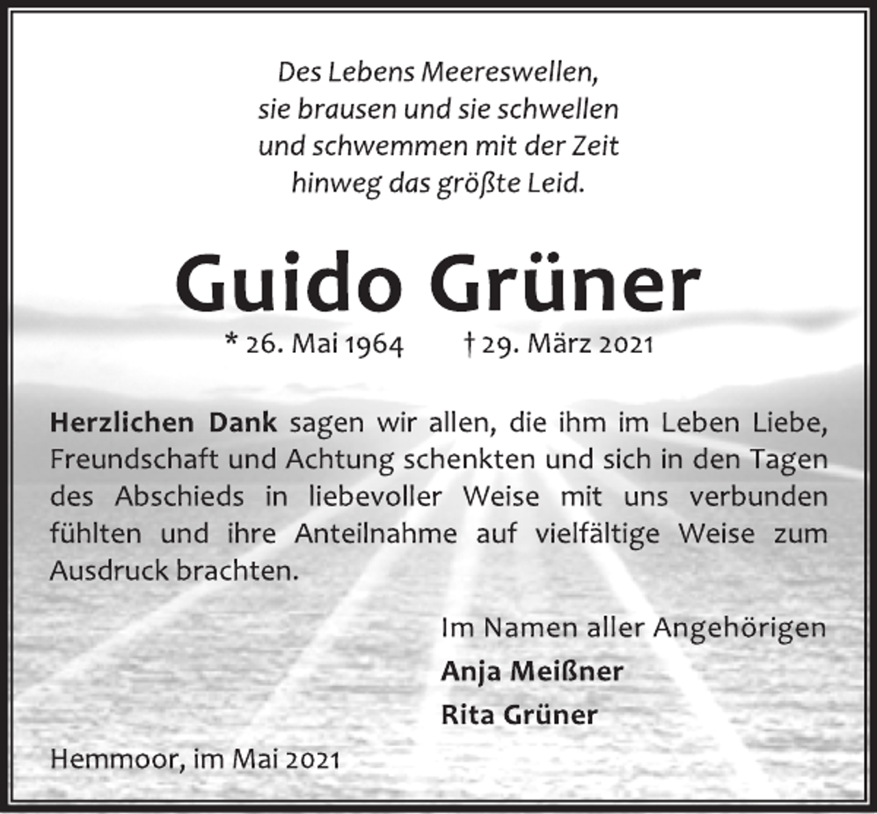 <p>Des Lebens Meereswellen,<br />sie brausen und sie schwellen<br />und schwemmen mit der Zeit<br />hinweg das größte Leid.<br />Guido Grüner<br />* 26. Mai 1964 † 29. März 2021<br />Herzlichen Dank sagen wir allen, die ihm im Leben Liebe,<br />Freundschaft und Achtung schenkten und sich in den Tagen<br />des Abschieds in liebevoller Weise mit uns verbunden<br />fühlten und ihre Anteilnahme auf vielfältige Weise zum<br />Ausdruck brachten.<br />Im Namen aller Angehörigen<br />Anja Meißner<br />Rita Grüner<br />Hemmoor, im Mai 2021</p>