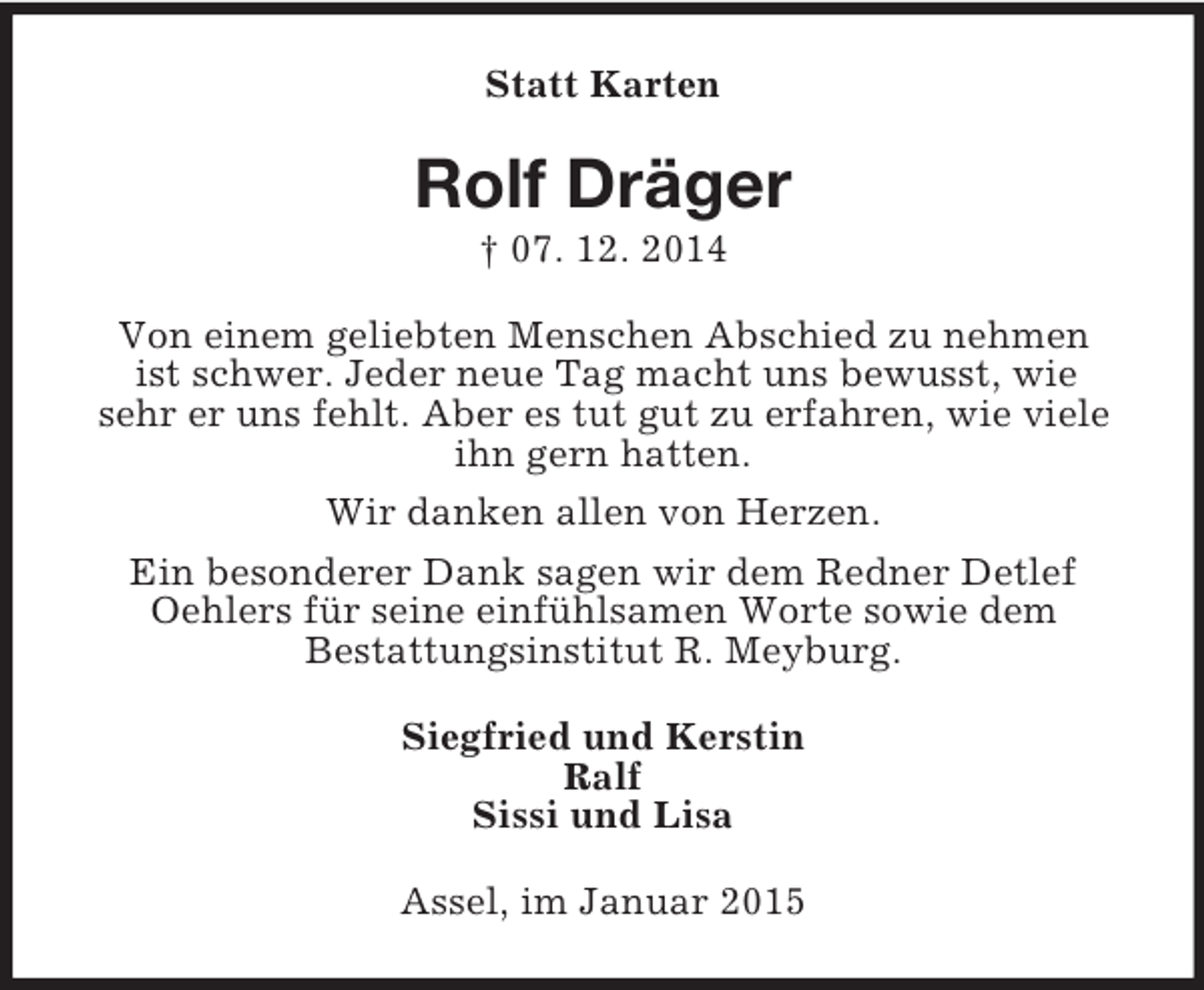 <p>Statt Karten<br />Rolf Dräger<br />† 07. 12. 2014<br />Von einem geliebten Menschen Abschied zu nehmen<br />ist schwer. Jeder neue Tag macht uns bewusst, wie<br />sehr er uns fehlt. Aber es tut gut zu erfahren, wie viele ihn gern hatten.<br />Wir danken allen von Herzen.<br />Ein besonderer Dank sagen wir dem Redner Detlef Oehlers für seine einfühlsamen Worte sowie dem<br />Bestattungsinstitut R. Meyburg.<br />Siegfried und Kerstin<br />Ralf<br />Sissi und Lisa<br />Assel, im Januar 2015</p>