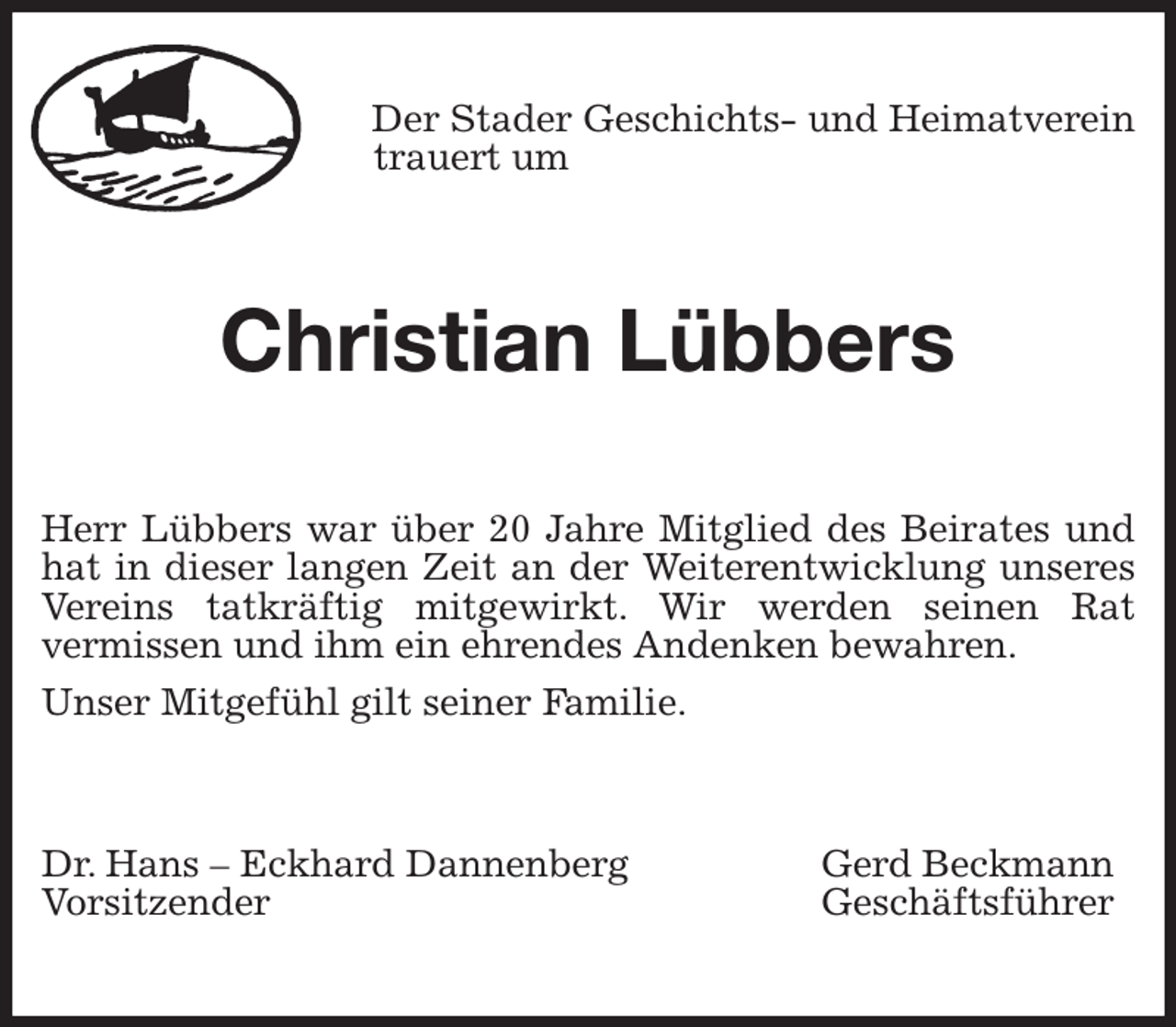 <p>Der Stader Geschichts- und Heimatverein<br />trauert um<br />Christian Lübbers<br />Herr Lübbers war über 20 Jahre Mitglied des Beirates und hat in dieser langen Zeit an der Weiterentwicklung unseres Vereins tatkräftig mitgewirkt. Wir werden seinen Rat<br />vermissen und ihm ein ehrendes Andenken bewahren.<br />Unser Mitgefühl gilt seiner Familie.<br />Dr. Hans - Eckhard Dannenberg Gerd Beckmann<br />Vorsitzender Geschäftsführer</p>