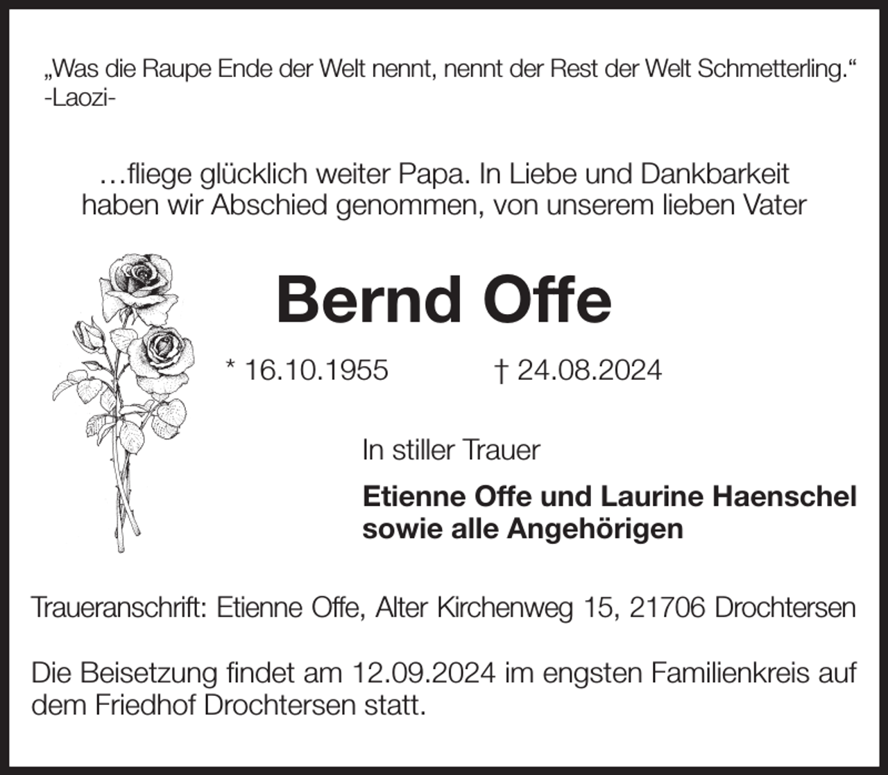 <p>„Was die Raupe Ende der Welt nennt, nennt der Rest der Welt Schmetterling.“<br />-Laozi-<br />…fliege glücklich weiter Papa. In Liebe und Dankbarkeit<br />haben wir Abschied genommen, von unserem lieben Vater<br />Bernd Offe<br />* 16.10.1955 † 24.08.2024<br />In stiller Trauer<br />Etienne Offe und Laurine Haenschel<br />sowie alle Angehörigen<br />Traueranschrift: Etienne Offe, Alter Kirchenweg 15, 21706 Drochtersen</p><p>Die Beisetzung findet am 12.09.2024 im engsten Familienkreis auf dem Friedhof Drochtersen statt.</p>