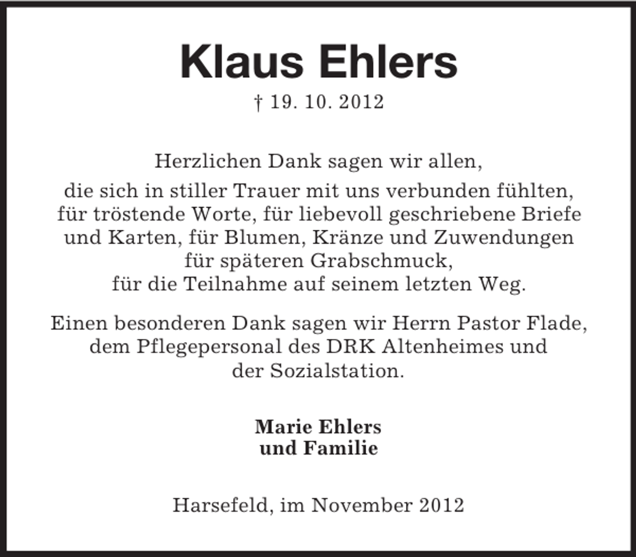 <p>Klaus Ehlers<br />† 19. 10. 2012<br />Herzlichen Dank sagen wir allen,<br />die sich in stiller Trauer mit uns verbunden fühlten,<br />für tröstende Worte, für liebevoll geschriebene Briefe<br />und Karten, für Blumen, Kränze und Zuwendungen<br />für späteren Grabschmuck,<br />für die Teilnahme auf seinem letzten Weg.<br />Einen besonderen Dank sagen wir Herrn Pastor Flade,<br />dem Pflegepersonal des DRK Altenheimes und<br />der Sozialstation.<br />Marie Ehlers<br />und Familie<br />Harsefeld, im November 2012</p>