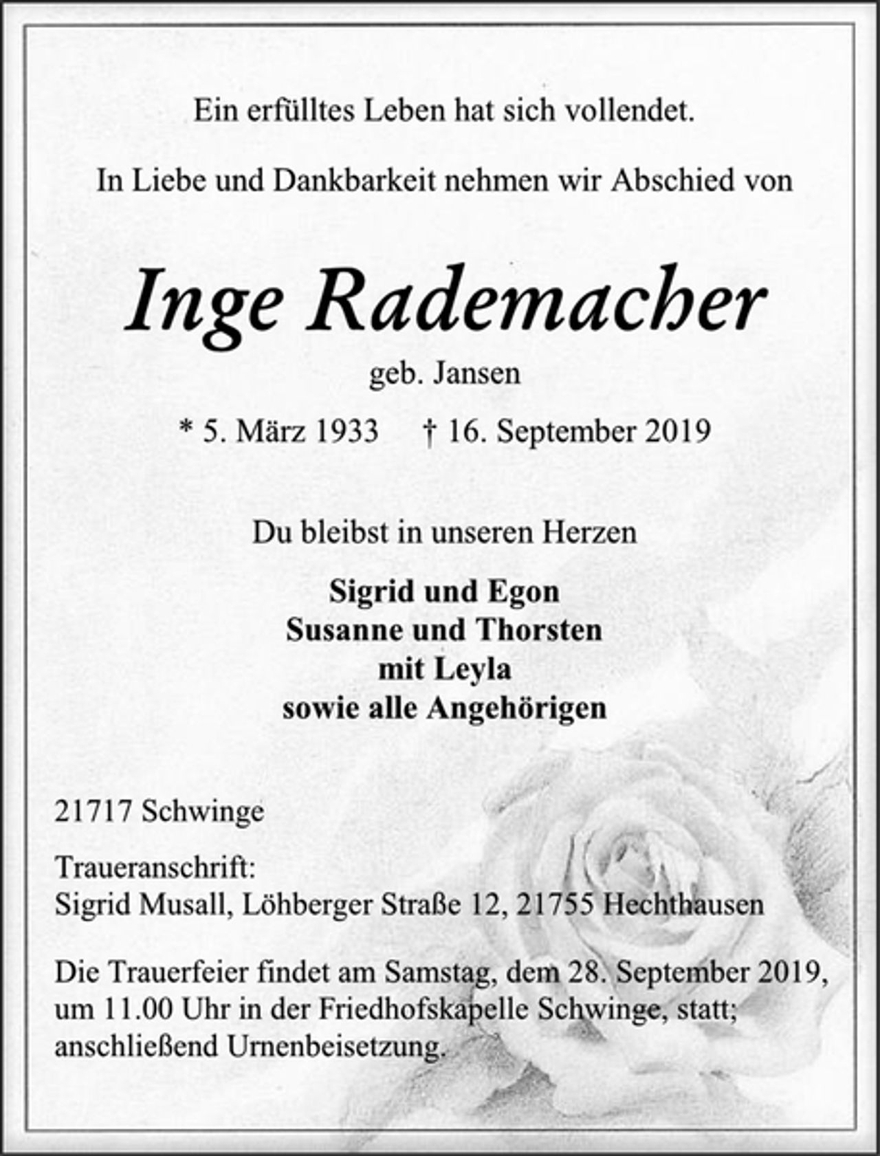 <p>Ein erfülltes Leben hat sich vollendet.<br />In Liebe und Dankbarkeit nehmen wir Abschied von<br />Inge Rademacher<br />geb. Jansen<br />* 5. März 1933 † 16. September 2019<br />Du bleibst in unseren Herzen<br />Sigrid und Egon<br />Susanne und Thorsten<br />mit Leyla<br />sowie alle Angehörigen<br />21717 Schwinge<br />Traueranschrift:<br />Sigrid Musall, Löhberger Straße 12, 21755 Hechthausen<br />Die Trauerfeier findet am Samstag, dem 28. September 2019,<br />um 11.00 Uhr in der Friedhofskapelle Schwinge, statt;<br />anschließend Urnenbeisetzung.</p>