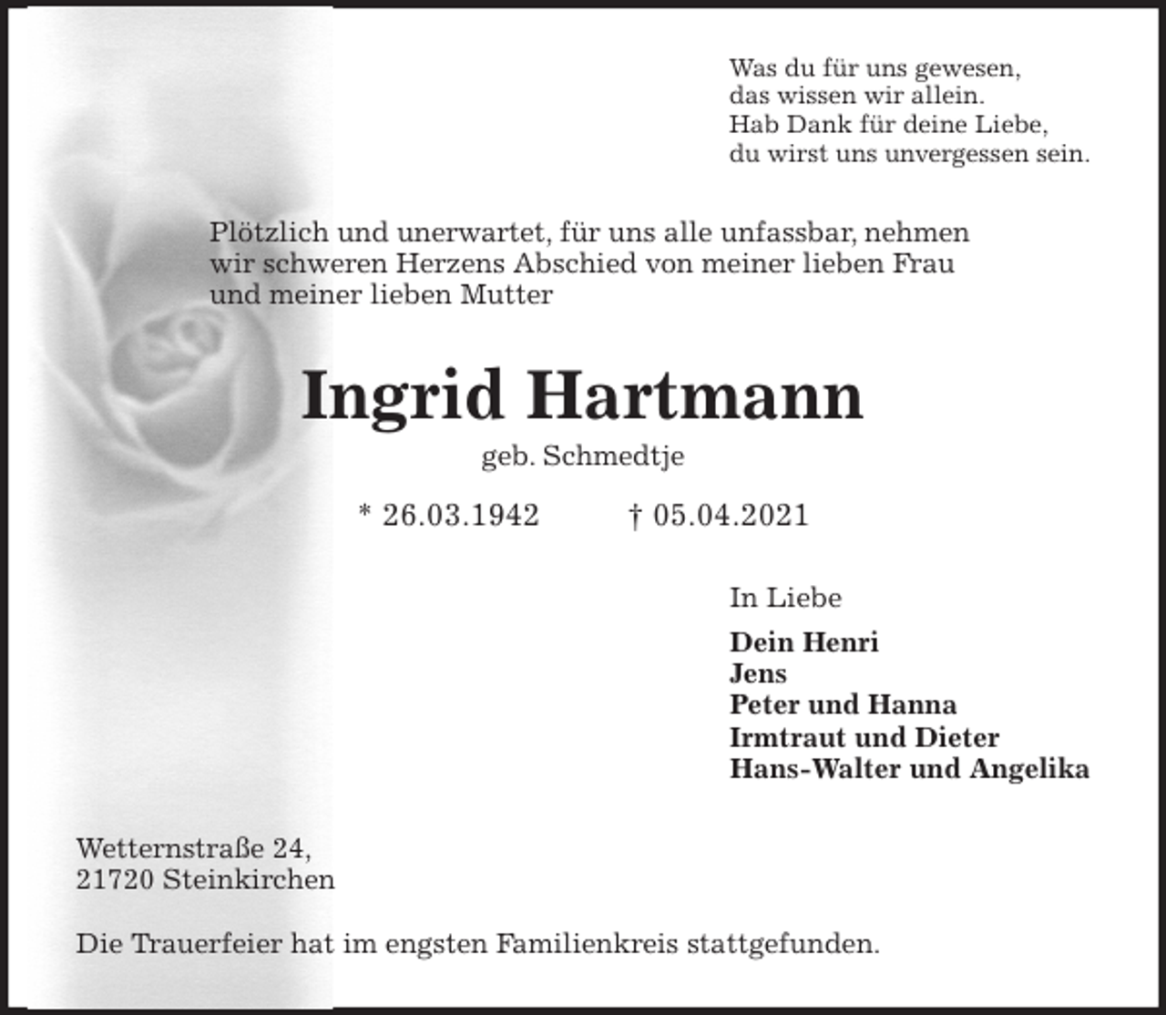 <p>Was du für uns gewesen,<br />das wissen wir allein.<br />Hab Dank für deine Liebe,<br />du wirst uns unvergessen sein.<br />Plötzlich und unerwartet, für uns alle unfassbar, nehmen<br />wir schweren Herzens Abschied von meiner lieben Frau<br />und meiner lieben Mutter<br />Ingrid Hartmann<br />geb. Schmedtje<br />* 26.03.1942 † 05.04.2021<br />In Liebe<br />Dein Henri<br />Jens<br />Peter und Hanna<br />Irmtraut und Dieter<br />Hans-Walter und Angelika<br />Wetternstraße 24,<br />21720 Steinkirchen<br />Die Trauerfeier hat im engsten Familienkreis stattgefunden.</p>