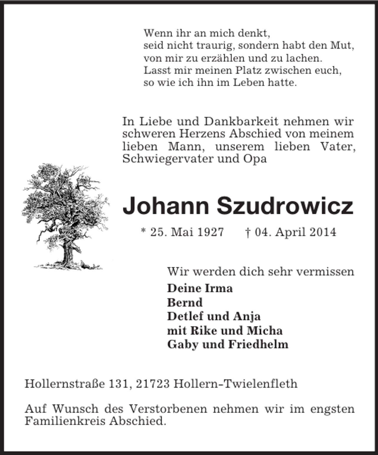 <p>Wenn ihr an mich denkt,<br />seid nicht traurig, sondern habt den Mut,<br />von mir zu erzählen und zu lachen.<br />Lasst mir meinen Platz zwischen euch,<br />so wie ich ihn im Leben hatte.<br />In Liebe und Dankbarkeit nehmen wir schweren Herzens Abschied von meinem lieben Mann, unserem lieben Vater, Schwiegervater und Opa<br />Johann Szudrowicz<br />* 25. Mai 1927 † 04. April 2014<br />Wir werden dich sehr vermissen<br />Deine Irma<br />Bernd<br />Detlef und Anja<br />mit Rike und Micha<br />Gaby und Friedhelm<br />Hollernstraße 131, 21723 Hollern-Twielenfleth<br />Auf Wunsch des Verstorbenen nehmen wir im engsten Familienkreis Abschied.</p>