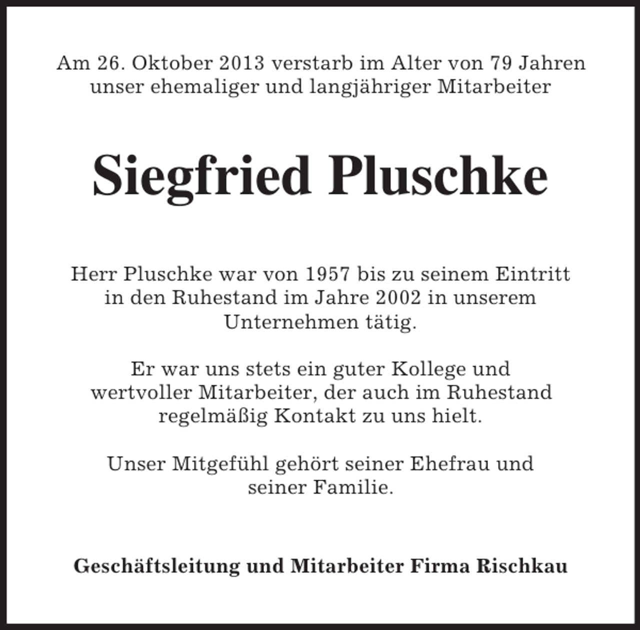 <p>Am 26. Oktober 2013 verstarb im Alter von 79 Jahren<br />unser ehemaliger und langjähriger Mitarbeiter</p><p>Siegfried Pluschke<br />Herr Pluschke war von 1957 bis zu seinem Eintritt<br />in den Ruhestand im Jahre 2002 in unserem<br />Unternehmen tätig.<br />Er war uns stets ein guter Kollege und<br />wertvoller Mitarbeiter, der auch im Ruhestand<br />regelmäßig Kontakt zu uns hielt.<br />Unser Mitgefühl gehört seiner Ehefrau und<br />seiner Familie.</p><p>Geschäftsleitung und Mitarbeiter Firma Rischkau</p>