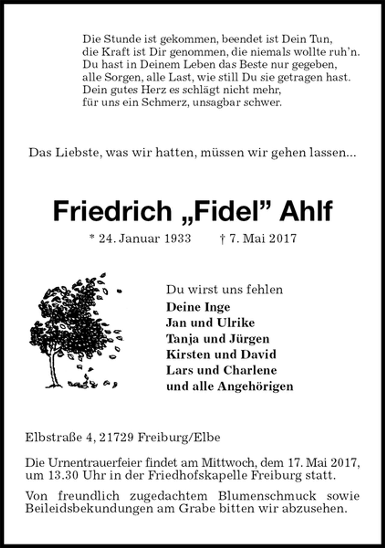 <p>Die Stunde ist gekommen, beendet ist Dein Tun,<br />die Kraft ist Dir genommen, die niemals wollte ruh’n.<br />Du hast in Deinem Leben das Beste nur gegeben,<br />alle Sorgen, alle Last, wie still Du sie getragen hast.<br />Dein gutes Herz es schlägt nicht mehr,<br />für uns ein Schmerz, unsagbar schwer.<br />Das Liebste, was wir hatten, müssen wir gehen lassen...<br />Friedrich „Fidel” Ahlf<br />* 24. Januar 1933 † 7. Mai 2017<br />Du wirst uns fehlen<br />Deine Inge<br />Jan und Ulrike<br />Tanja und Jürgen<br />Kirsten und David<br />Lars und Charlene<br />und alle Angehörigen<br />Elbstraße 4, 21729 Freiburg/Elbe</p>
<p>Die Urnentrauerfeier findet am Mittwoch, dem 17. Mai 2017,<br />um 13.30 Uhr in der Friedhofskapelle Freiburg statt.<br />Von freundlich zugedachtem Blumenschmuck sowie Beileidsbekundungen am Grabe bitten wir abzusehen.</p>
