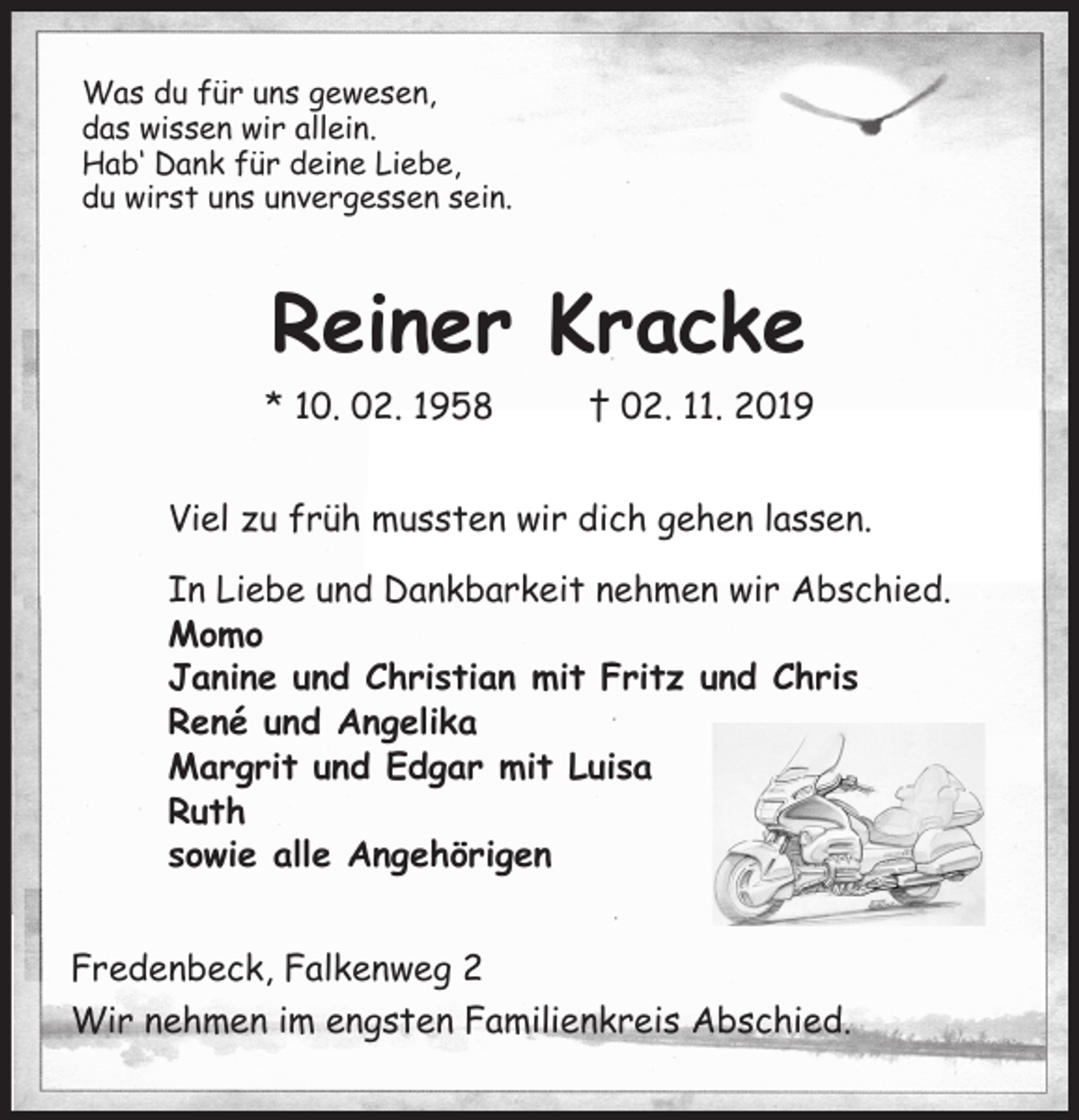 <p>Was du für uns gewesen,<br />das wissen wir allein.<br />Hab‘ Dank für deine Liebe,<br />du wirst uns unvergessen sein.<br />Reiner Kracke<br />* 10. 02. 1958 † 02. 11. 2019<br />Viel zu früh mussten wir dich gehen lassen.</p><p>In Liebe und Dankbarkeit nehmen wir Abschied.<br />Momo<br />Janine und Christian mit Fritz und Chris<br />René und Angelika<br />Margrit und Edgar mit Luisa<br />Ruth<br />sowie alle Angehörigen<br />Fredenbeck, Falkenweg 2<br />Wir nehmen im engsten Familienkreis Abschied.</p>