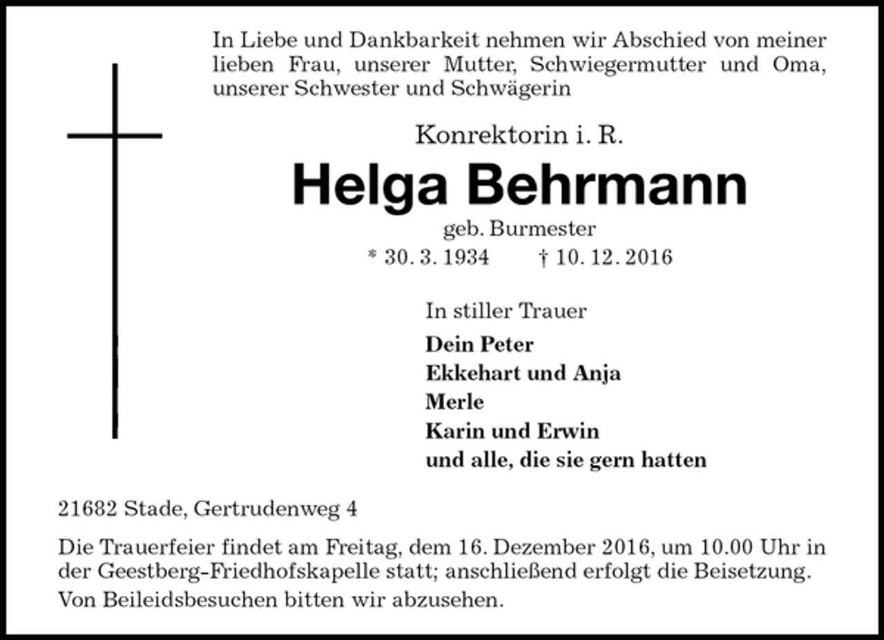 <p>In Liebe und Dankbarkeit nehmen wir Abschied von meiner lieben Frau, unserer Mutter, Schwiegermutter und Oma,<br />unserer Schwester und Schwägerin</p><p>Konrektorin i. R.<br />Helga Behrmann<br />geb. Burmester<br />* 30. 3. 1934 † 10. 12. 2016<br />In stiller Trauer<br />Dein Peter<br />Ekkehart und Anja<br />Merle<br />Karin und Erwin<br />und alle, die sie gern hatten<br />21682 Stade, Gertrudenweg 4<br />Die Trauerfeier findet am Freitag, dem 16. Dezember 2016, um 10.00 Uhr in der Geestberg-Friedhofskapelle statt; anschließend erfolgt die Beisetzung.<br />Von Beileidsbesuchen bitten wir abzusehen.</p>