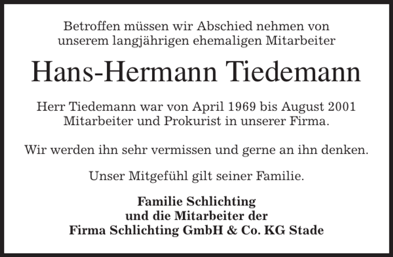 <p>Betroffen müssen wir Abschied nehmen von<br />unserem langjährigen ehemaligen Mitarbeiter<br />Hans-Hermann Tiedemann<br />Herr Tiedemann war von April 1969 bis August 2001<br />Mitarbeiter und Prokurist in unserer Firma.</p>
<p>Wir werden ihn sehr vermissen und gerne an ihn denken.</p>
<p>Unser Mitgefühl gilt seiner Familie.<br />Familie Schlichting<br />und die Mitarbeiter der<br />Firma Schlichting GmbH &amp; Co. KG Stade</p>