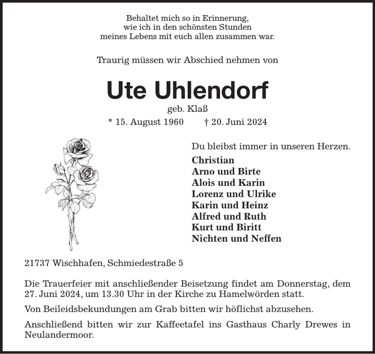 <p>Behaltet mich so in Erinnerung,<br />wie ich in den schönsten Stunden<br />meines Lebens mit euch allen zusammen war.<br />Traurig müssen wir Abschied nehmen von<br />Ute Uhlendorf<br />geb. Klaß<br />* 15. August 1960 † 20. Juni 2024<br />Du bleibst immer in unseren Herzen.<br />Christian<br />Arno und Birte<br />Alois und Karin<br />Lorenz und Ulrike<br />Karin und Heinz<br />Alfred und Ruth<br />Kurt und Biritt<br />Nichten und Neffen<br />21737 Wischhafen, Schmiedestraße 5</p><p>Die Trauerfeier mit anschließender Beisetzung findet am Donnerstag, dem 27. Juni 2024, um 13.30 Uhr in der Kirche zu Hamelwörden statt.<br />Von Beileidsbekundungen am Grab bitten wir höflichst abzusehen.<br />Anschließend bitten wir zur Kaffeetafel ins Gasthaus Charly Drewes in Neulandermoor.</p>