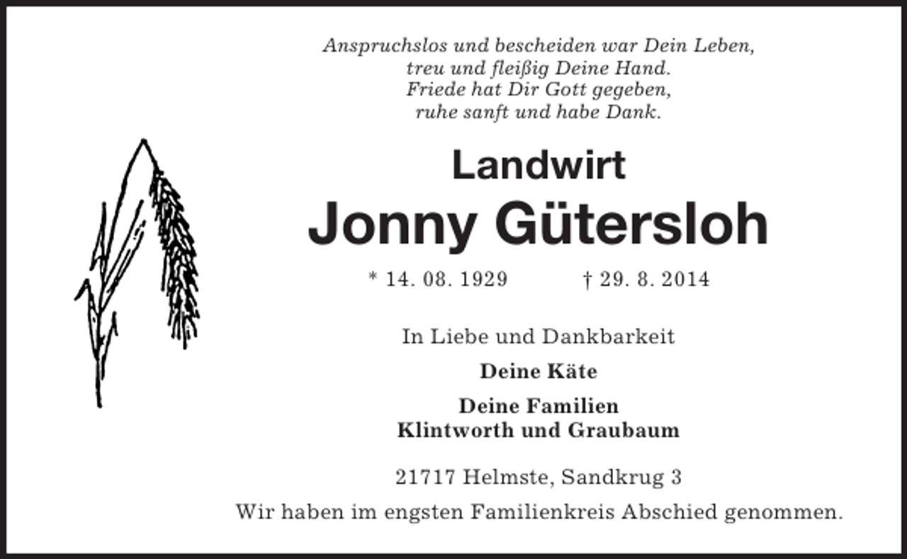 <p>Anspruchslos und bescheiden war Dein Leben,<br />treu und fleißig Deine Hand.<br />Friede hat Dir Gott gegeben,<br />ruhe sanft und habe Dank.<br />Landwirt<br />Jonny Gütersloh<br />* 14. 08. 1929 † 29. 8. 2014<br />In Liebe und Dankbarkeit<br />Deine Käte<br />Deine Familien<br />Klintworth und Graubaum<br />21717 Helmste, Sandkrug 3<br />Wir haben im engsten Familienkreis Abschied genommen.</p>