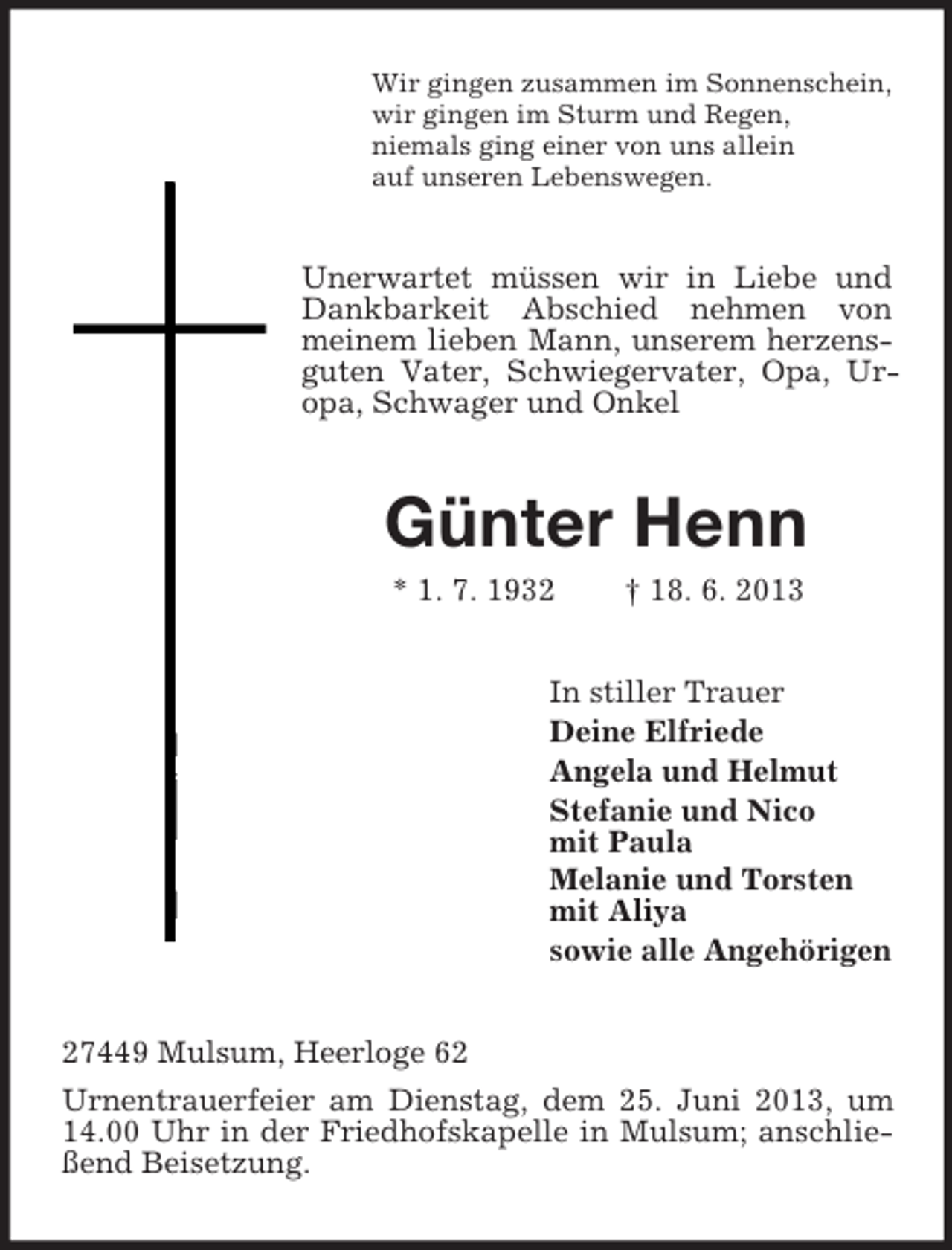 <p>Wir gingen zusammen im Sonnenschein,<br />wir gingen im Sturm und Regen,<br />niemals ging einer von uns allein<br />auf unseren Lebenswegen.</p><p>Unerwartet müssen wir in Liebe und<br />Dankbarkeit Abschied nehmen von<br />meinem lieben Mann, unserem herzensguten Vater, Schwiegervater, Opa, Uropa, Schwager und Onkel</p><p>Günter Henn<br />* 1. 7. 1932</p><p>† 18. 6. 2013</p><p>In stiller Trauer<br />Deine Elfriede<br />Angela und Helmut<br />Stefanie und Nico<br />mit Paula<br />Melanie und Torsten<br />mit Aliya<br />sowie alle Angehörigen<br />27449 Mulsum, Heerloge 62<br />Urnentrauerfeier am Dienstag, dem 25. Juni 2013, um<br />14.00 Uhr in der Friedhofskapelle in Mulsum; anschließend Beisetzung.</p>