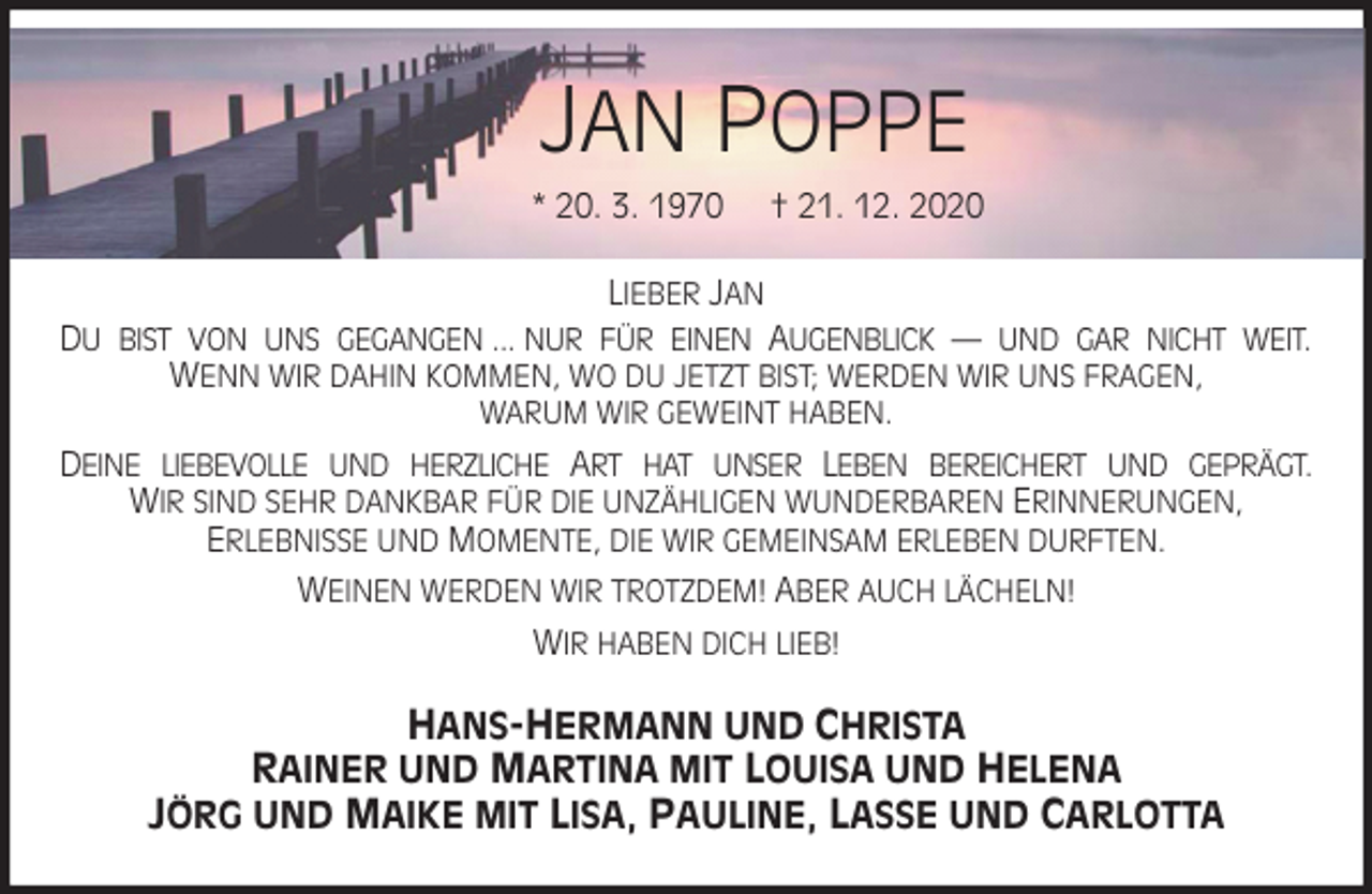 <p>JAN POPPE<br />* 20. 3. 1970 † 21. 12. 2020<br />LIEBER JAN<br />DU BIST VON UNS GEGANGEN ... NUR FÜR EINEN AUGENBLICK — UND GAR NICHT WEIT.<br />WENN WIR DAHIN KOMMEN, WO DU JETZT BIST; WERDEN WIR UNS FRAGEN,<br />WARUM WIR GEWEINT HABEN.<br />DEINE LIEBEVOLLE UND HERZLICHE ART HAT UNSER LEBEN BEREICHERT UND GEPRÄGT.<br />WIR SIND SEHR DANKBAR FÜR DIE UNZÄHLIGEN WUNDERBAREN ERINNERUNGEN,<br />ERLEBNISSE UND MOMENTE, DIE WIR GEMEINSAM ERLEBEN DURFTEN.<br />WEINEN WERDEN WIR TROTZDEM! ABER AUCH LÄCHELN!<br />WIR HABEN DICH LIEB!<br />HANS-HERMANN UND CHRISTA<br />RAINER UND MARTINA MIT LOUISA UND HELENA<br />JÖRG UND MAIKE MIT LISA, PAULINE, LASSE UND CARLOTTA</p>