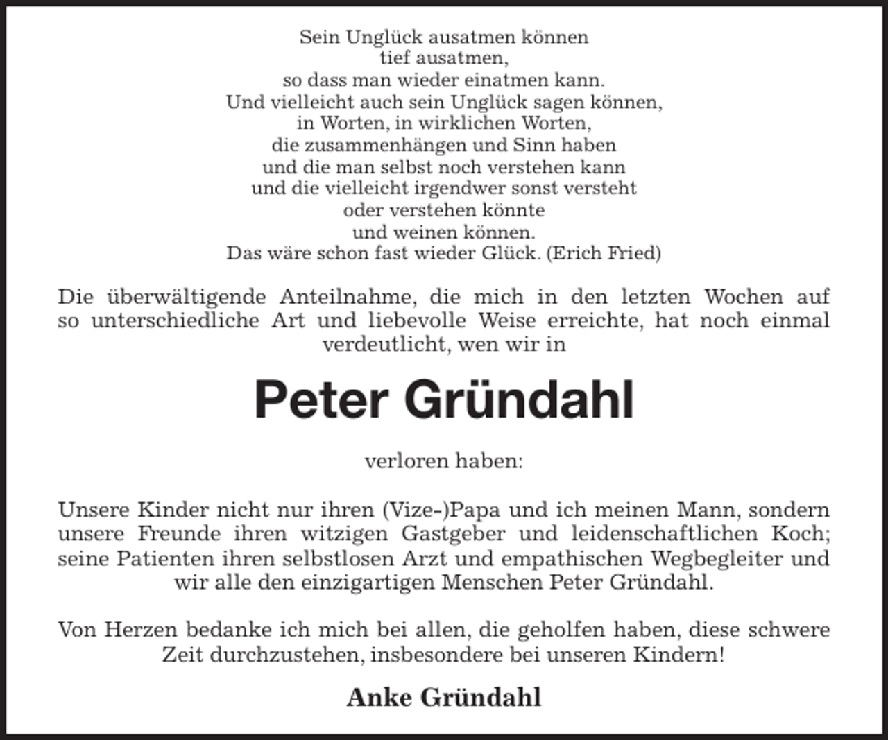 <p>Sein Unglück ausatmen können<br />tief ausatmen,<br />so dass man wieder einatmen kann.<br />Und vielleicht auch sein Unglück sagen können,<br />in Worten, in wirklichen Worten,<br />die zusammenhängen und Sinn haben<br />und die man selbst noch verstehen kann<br />und die vielleicht irgendwer sonst versteht<br />oder verstehen könnte<br />und weinen können.<br />Das wäre schon fast wieder Glück. (Erich Fried)<br />Die überwältigende Anteilnahme, die mich in den letzten Wochen auf<br />so unterschiedliche Art und liebevolle Weise erreichte, hat noch einmal<br />verdeutlicht, wen wir in<br />Peter Gründahl<br />verloren haben:</p>
<p>Unsere Kinder nicht nur ihren (Vize-)Papa und ich meinen Mann, sondern unsere Freunde ihren witzigen Gastgeber und leidenschaftlichen Koch;<br />seine Patienten ihren selbstlosen Arzt und empathischen Wegbegleiter und wir alle den einzigartigen Menschen Peter Gründahl.</p>
<p>Von Herzen bedanke ich mich bei allen, die geholfen haben, diese schwere Zeit durchzustehen, insbesondere bei unseren Kindern!<br />Anke Gründahl</p>
