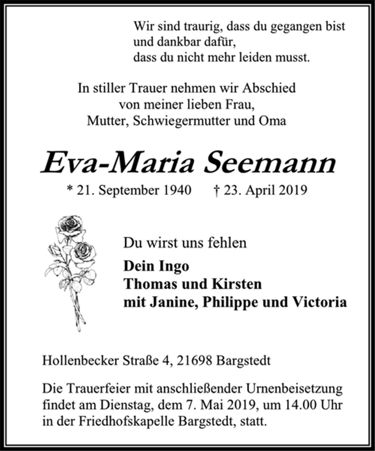 <p>Wir sind traurig, dass du gegangen bist<br />und dankbar dafür,<br />dass du nicht mehr leiden musst.<br />In stiller Trauer nehmen wir Abschied<br />von meiner lieben Frau,<br />Mutter, Schwiegermutter und Oma<br />Eva-Maria Seemann<br />* 21. September 1940 † 23. April 2019<br />Du wirst uns fehlen<br />Dein Ingo<br />Thomas und Kirsten<br />mit Janine, Philippe und Victoria<br />Hollenbecker Straße 4, 21698 Bargstedt<br />Die Trauerfeier mit anschließender Urnenbeisetzung<br />findet am Dienstag, dem 7. Mai 2019, um 14.00 Uhr<br />in der Friedhofskapelle Bargstedt, statt.</p>
