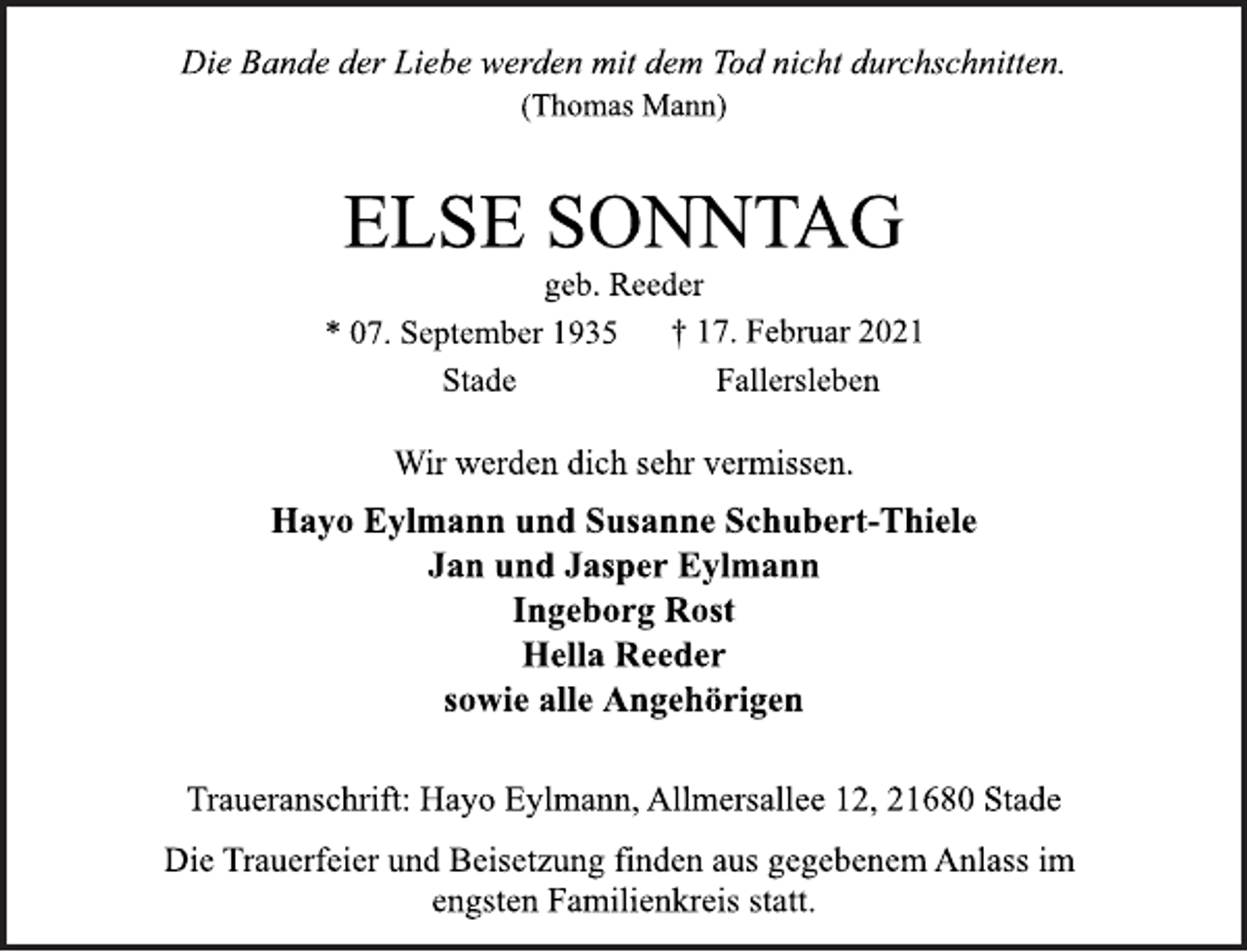 <p>Die Bande der Liebe werden mit dem Tod nicht durchschnitten.<br />(Thomas Mann)<br />ELSE SONNTAG<br />geb. Reeder<br />* 07. September 1935 † 17. Februar 2021<br />Wir werden dich sehr vermissen.<br />Hayo Eylmann und Susanne Schubert-Thiele<br />Jan und Jasper Eylmann<br />Ingeborg Rost<br />Hella Reeder<br />sowie alle Angehörigen<br />Traueranschrift: Hayo Eylmann, Allmersallee 12, 21680 Stade<br />Stade Fallersleben<br />Die Trauerfeier und Beisetzung finden aus gegebenem Anlass im<br />engsten Familienkreis statt.</p>