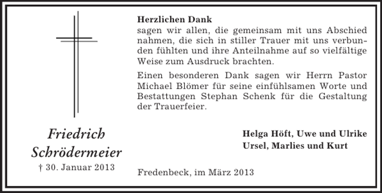 <p>Herzlichen Dank<br />sagen wir allen, die gemeinsam mit uns Abschied<br />nahmen, die sich in stiller Trauer mit uns verbunden fühlten und ihre Anteilnahme auf so vielfältige<br />Weise zum Ausdruck brachten.<br />Einen besonderen Dank sagen wir Herrn Pastor<br />Michael Blömer für seine einfühlsamen Worte und<br />Bestattungen Stephan Schenk für die Gestaltung<br />der Trauerfeier.</p><p>Friedrich<br />Schrödermeier<br />† 30. Januar 2013</p><p>Helga Höft, Uwe und Ulrike<br />Ursel, Marlies und Kurt<br />Fredenbeck, im März 2013</p>